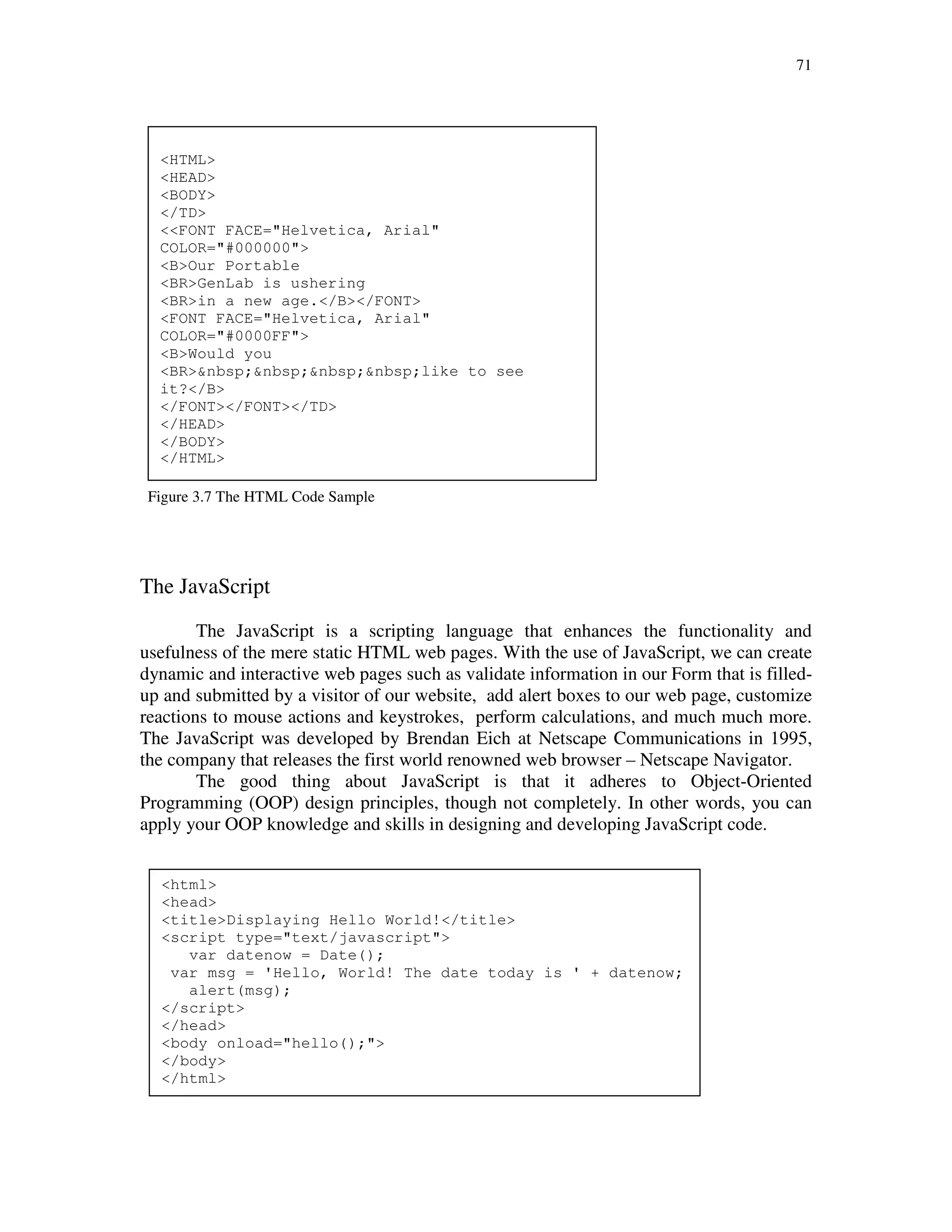 71
Figure 3.7 Sample HTML code
Figure 3.7 The HTML Code Sample
The JavaScript
The JavaScript is a scripting language that enhances the functionality and
usefulness of the mere static HTML web pages. With the use of JavaScript, we can create
dynamic and interactive web pages such as validate information in our Form that is filled-
up and submitted by a visitor of our website, add alert boxes to our web page, customize
reactions to mouse actions and keystrokes, perform calculations, and much much more.
The JavaScript was developed by Brendan Eich at Netscape Communications in 1995,
the company that releases the first world renowned web browser – Netscape Navigator.
The good thing about JavaScript is that it adheres to Object-Oriented
Programming (OOP) design principles, though not completely. In other words, you can
apply your OOP knowledge and skills in designing and developing JavaScript code.
<HTML>
<HEAD>
<BODY>
</TD>
<<FONT FACE="Helvetica, Arial"
COLOR="#000000">
<B>Our Portable
<BR>GenLab is ushering
<BR>in a new age.</B></FONT>
<FONT FACE="Helvetica, Arial"
COLOR="#0000FF">
<B>Would you
<BR>&nbsp;&nbsp;&nbsp;&nbsp;like to see
it?</B>
</FONT></FONT></TD>
</HEAD>
</BODY>
</HTML>
<html>
<head>
<title>Displaying Hello World!</title>
<script type="text/javascript">
var datenow = Date();
var msg = 'Hello, World! The date today is ' + datenow;
alert(msg);
</script>
</head>
<body onload="hello();">
</body>
</html>
 