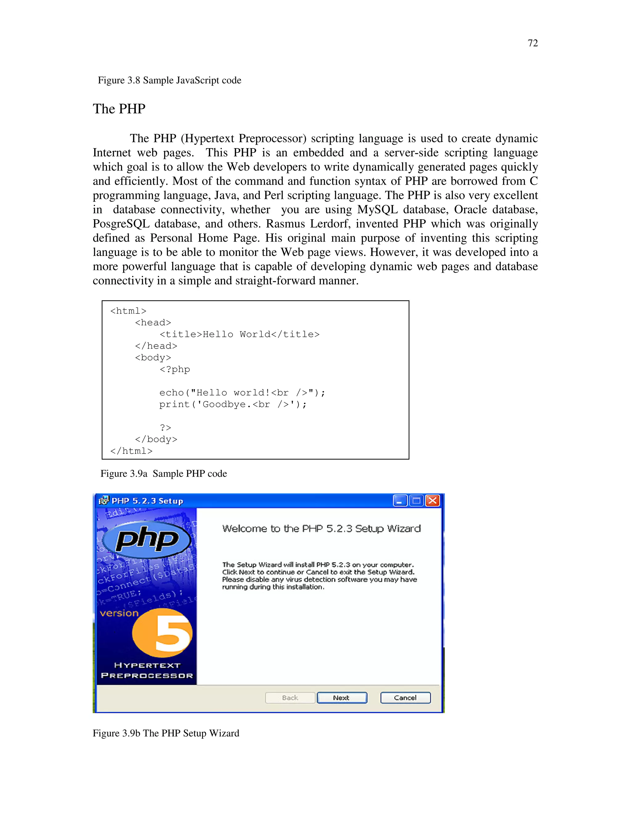 72
Figure 3.8 Sample JavaScript code
The PHP
The PHP (Hypertext Preprocessor) scripting language is used to create dynamic
Internet web pages. This PHP is an embedded and a server-side scripting language
which goal is to allow the Web developers to write dynamically generated pages quickly
and efficiently. Most of the command and function syntax of PHP are borrowed from C
programming language, Java, and Perl scripting language. The PHP is also very excellent
in database connectivity, whether you are using MySQL database, Oracle database,
PosgreSQL database, and others. Rasmus Lerdorf, invented PHP which was originally
defined as Personal Home Page. His original main purpose of inventing this scripting
language is to be able to monitor the Web page views. However, it was developed into a
more powerful language that is capable of developing dynamic web pages and database
connectivity in a simple and straight-forward manner.
Figure 3.9a Sample PHP code
Figure 3.9b The PHP Setup Wizard
<html>
<head>
<title>Hello World</title>
</head>
<body>
<?php
echo("Hello world!<br />");
print('Goodbye.<br />');
?>
</body>
</html>
 
