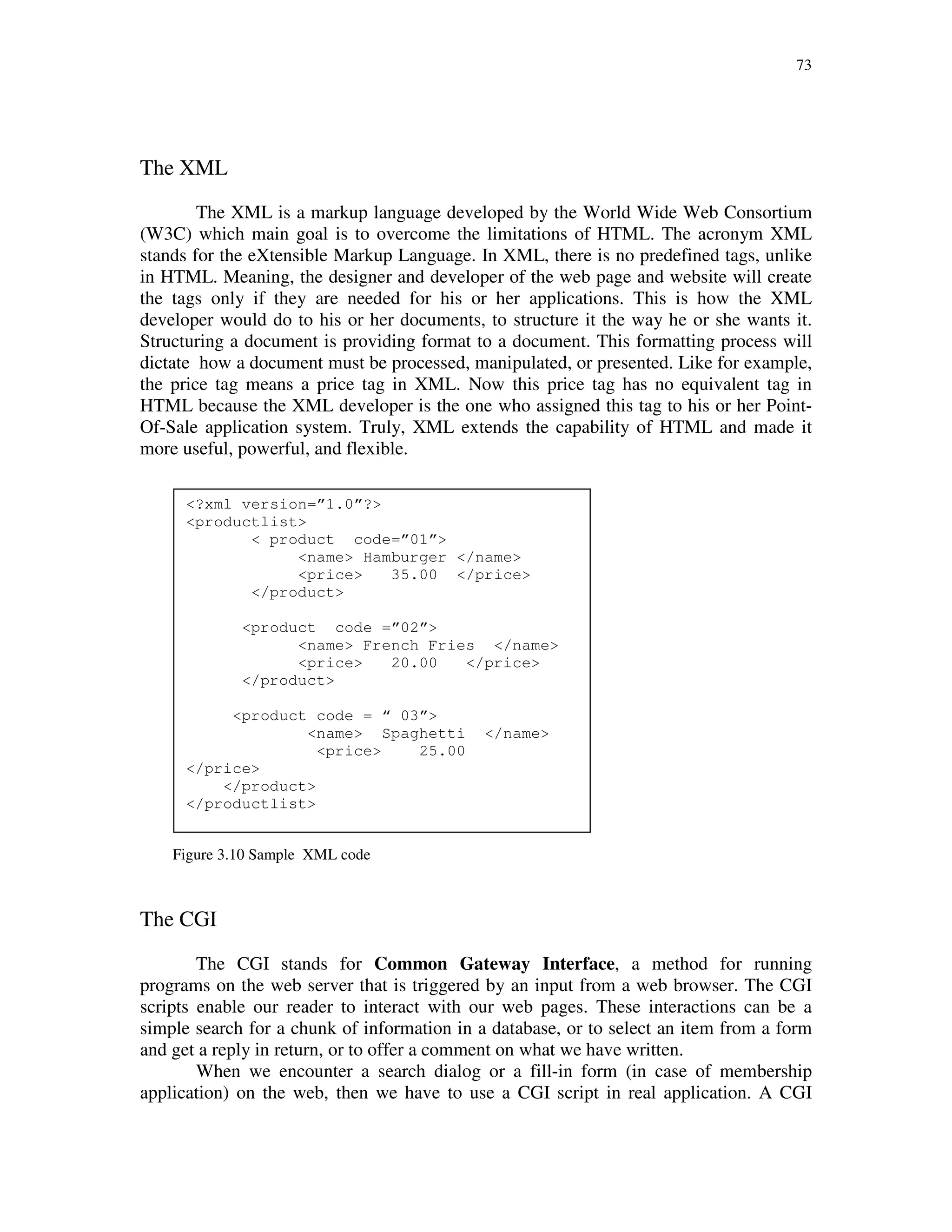 73
The XML
The XML is a markup language developed by the World Wide Web Consortium
(W3C) which main goal is to overcome the limitations of HTML. The acronym XML
stands for the eXtensible Markup Language. In XML, there is no predefined tags, unlike
in HTML. Meaning, the designer and developer of the web page and website will create
the tags only if they are needed for his or her applications. This is how the XML
developer would do to his or her documents, to structure it the way he or she wants it.
Structuring a document is providing format to a document. This formatting process will
dictate how a document must be processed, manipulated, or presented. Like for example,
the price tag means a price tag in XML. Now this price tag has no equivalent tag in
HTML because the XML developer is the one who assigned this tag to his or her Point-
Of-Sale application system. Truly, XML extends the capability of HTML and made it
more useful, powerful, and flexible.
Figure 3.10 Sample XML code
The CGI
The CGI stands for Common Gateway Interface, a method for running
programs on the web server that is triggered by an input from a web browser. The CGI
scripts enable our reader to interact with our web pages. These interactions can be a
simple search for a chunk of information in a database, or to select an item from a form
and get a reply in return, or to offer a comment on what we have written.
When we encounter a search dialog or a fill-in form (in case of membership
application) on the web, then we have to use a CGI script in real application. A CGI
<?xml version=”1.0”?>
<productlist>
< product code=”01”>
<name> Hamburger </name>
<price> 35.00 </price>
</product>
<product code =”02”>
<name> French Fries </name>
<price> 20.00 </price>
</product>
<product code = “ 03”>
<name> Spaghetti </name>
<price> 25.00
</price>
</product>
</productlist>
 