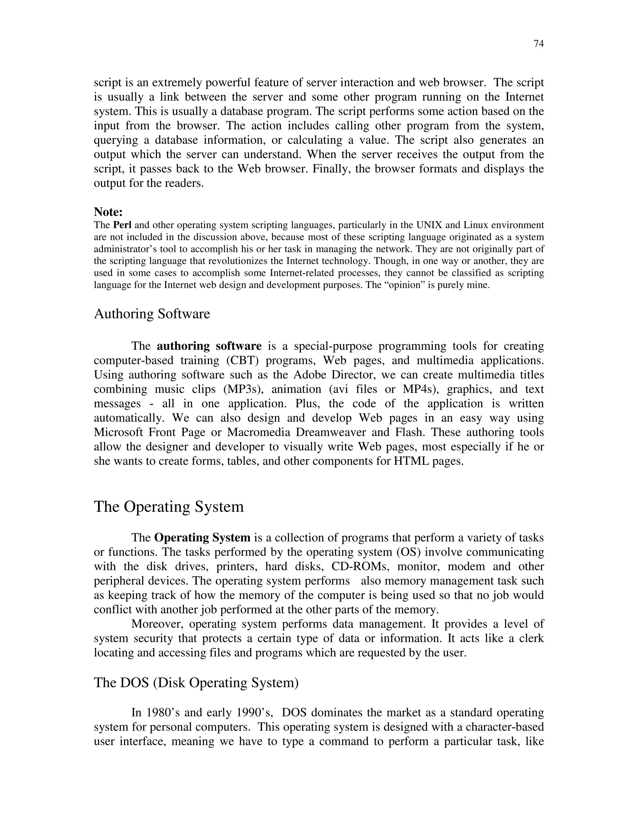 74
script is an extremely powerful feature of server interaction and web browser. The script
is usually a link between the server and some other program running on the Internet
system. This is usually a database program. The script performs some action based on the
input from the browser. The action includes calling other program from the system,
querying a database information, or calculating a value. The script also generates an
output which the server can understand. When the server receives the output from the
script, it passes back to the Web browser. Finally, the browser formats and displays the
output for the readers.
Note:
The Perl and other operating system scripting languages, particularly in the UNIX and Linux environment
are not included in the discussion above, because most of these scripting language originated as a system
administrator’s tool to accomplish his or her task in managing the network. They are not originally part of
the scripting language that revolutionizes the Internet technology. Though, in one way or another, they are
used in some cases to accomplish some Internet-related processes, they cannot be classified as scripting
language for the Internet web design and development purposes. The “opinion” is purely mine.
Authoring Software
The authoring software is a special-purpose programming tools for creating
computer-based training (CBT) programs, Web pages, and multimedia applications.
Using authoring software such as the Adobe Director, we can create multimedia titles
combining music clips (MP3s), animation (avi files or MP4s), graphics, and text
messages - all in one application. Plus, the code of the application is written
automatically. We can also design and develop Web pages in an easy way using
Microsoft Front Page or Macromedia Dreamweaver and Flash. These authoring tools
allow the designer and developer to visually write Web pages, most especially if he or
she wants to create forms, tables, and other components for HTML pages.
The Operating System
The Operating System is a collection of programs that perform a variety of tasks
or functions. The tasks performed by the operating system (OS) involve communicating
with the disk drives, printers, hard disks, CD-ROMs, monitor, modem and other
peripheral devices. The operating system performs also memory management task such
as keeping track of how the memory of the computer is being used so that no job would
conflict with another job performed at the other parts of the memory.
Moreover, operating system performs data management. It provides a level of
system security that protects a certain type of data or information. It acts like a clerk
locating and accessing files and programs which are requested by the user.
The DOS (Disk Operating System)
In 1980’s and early 1990’s, DOS dominates the market as a standard operating
system for personal computers. This operating system is designed with a character-based
user interface, meaning we have to type a command to perform a particular task, like
 