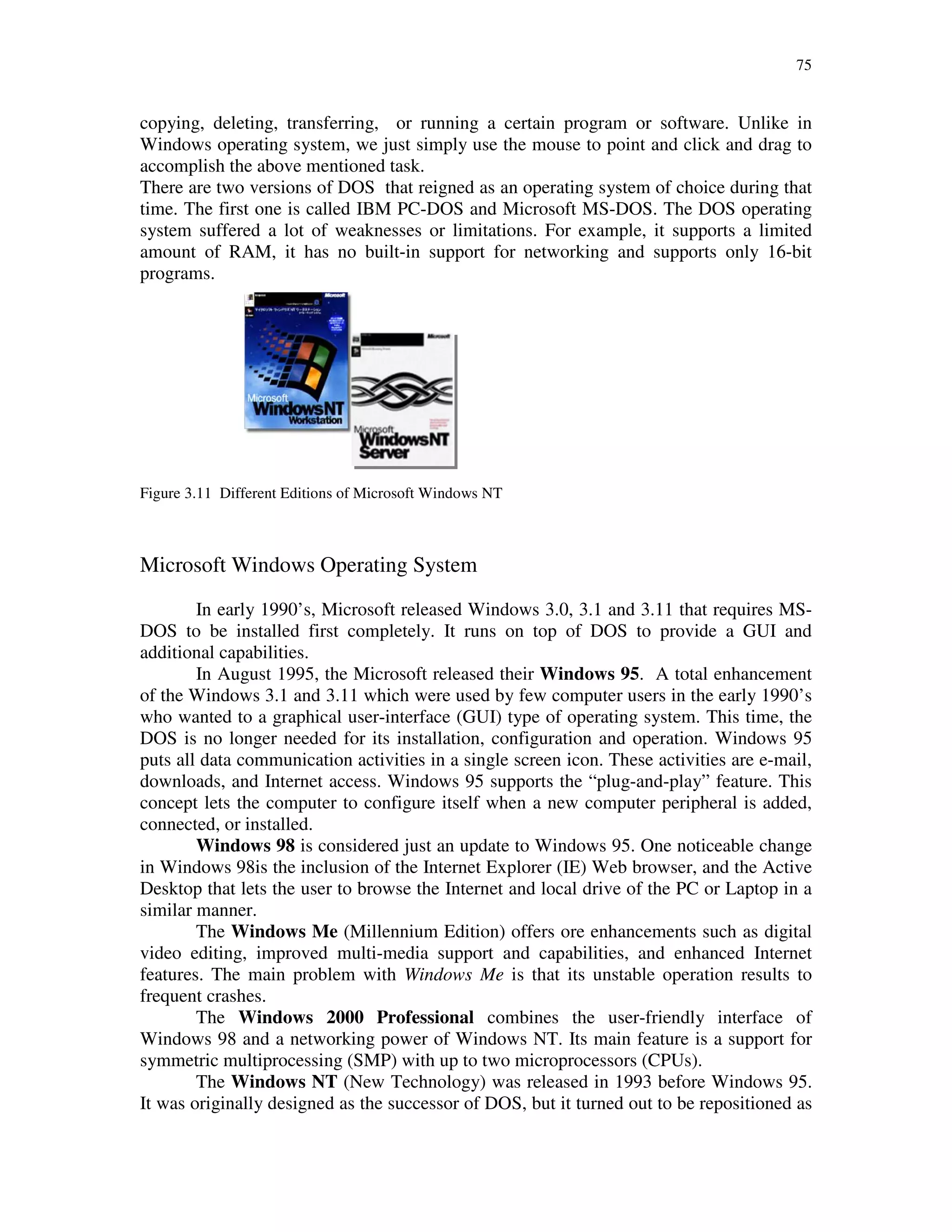 75
copying, deleting, transferring, or running a certain program or software. Unlike in
Windows operating system, we just simply use the mouse to point and click and drag to
accomplish the above mentioned task.
There are two versions of DOS that reigned as an operating system of choice during that
time. The first one is called IBM PC-DOS and Microsoft MS-DOS. The DOS operating
system suffered a lot of weaknesses or limitations. For example, it supports a limited
amount of RAM, it has no built-in support for networking and supports only 16-bit
programs.
Figure 3.11 Different Editions of Microsoft Windows NT
Microsoft Windows Operating System
In early 1990’s, Microsoft released Windows 3.0, 3.1 and 3.11 that requires MS-
DOS to be installed first completely. It runs on top of DOS to provide a GUI and
additional capabilities.
In August 1995, the Microsoft released their Windows 95. A total enhancement
of the Windows 3.1 and 3.11 which were used by few computer users in the early 1990’s
who wanted to a graphical user-interface (GUI) type of operating system. This time, the
DOS is no longer needed for its installation, configuration and operation. Windows 95
puts all data communication activities in a single screen icon. These activities are e-mail,
downloads, and Internet access. Windows 95 supports the “plug-and-play” feature. This
concept lets the computer to configure itself when a new computer peripheral is added,
connected, or installed.
Windows 98 is considered just an update to Windows 95. One noticeable change
in Windows 98is the inclusion of the Internet Explorer (IE) Web browser, and the Active
Desktop that lets the user to browse the Internet and local drive of the PC or Laptop in a
similar manner.
The Windows Me (Millennium Edition) offers ore enhancements such as digital
video editing, improved multi-media support and capabilities, and enhanced Internet
features. The main problem with Windows Me is that its unstable operation results to
frequent crashes.
The Windows 2000 Professional combines the user-friendly interface of
Windows 98 and a networking power of Windows NT. Its main feature is a support for
symmetric multiprocessing (SMP) with up to two microprocessors (CPUs).
The Windows NT (New Technology) was released in 1993 before Windows 95.
It was originally designed as the successor of DOS, but it turned out to be repositioned as
 