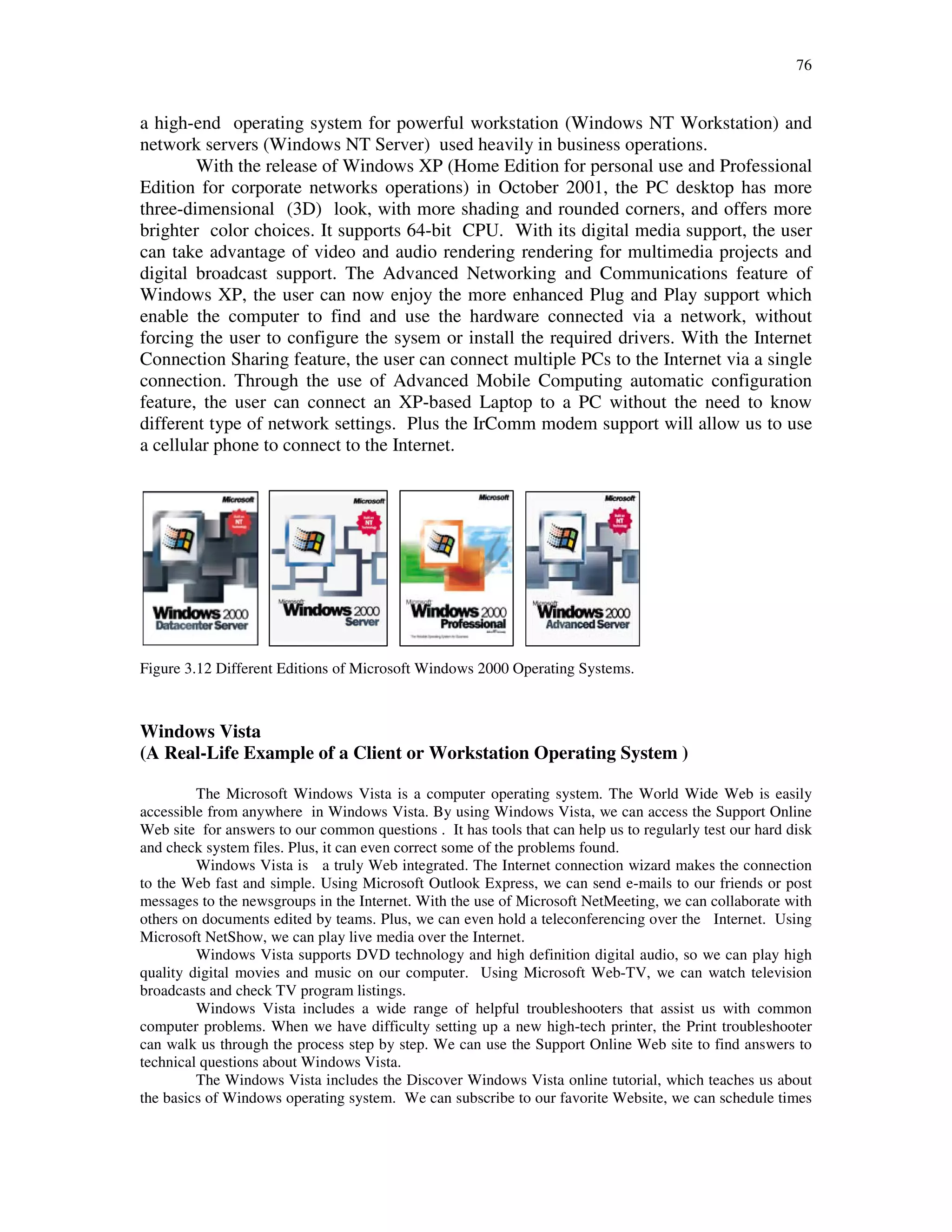 76
a high-end operating system for powerful workstation (Windows NT Workstation) and
network servers (Windows NT Server) used heavily in business operations.
With the release of Windows XP (Home Edition for personal use and Professional
Edition for corporate networks operations) in October 2001, the PC desktop has more
three-dimensional (3D) look, with more shading and rounded corners, and offers more
brighter color choices. It supports 64-bit CPU. With its digital media support, the user
can take advantage of video and audio rendering rendering for multimedia projects and
digital broadcast support. The Advanced Networking and Communications feature of
Windows XP, the user can now enjoy the more enhanced Plug and Play support which
enable the computer to find and use the hardware connected via a network, without
forcing the user to configure the sysem or install the required drivers. With the Internet
Connection Sharing feature, the user can connect multiple PCs to the Internet via a single
connection. Through the use of Advanced Mobile Computing automatic configuration
feature, the user can connect an XP-based Laptop to a PC without the need to know
different type of network settings. Plus the IrComm modem support will allow us to use
a cellular phone to connect to the Internet.
Figure 3.12 Different Editions of Microsoft Windows 2000 Operating Systems.
Windows Vista
(A Real-Life Example of a Client or Workstation Operating System )
The Microsoft Windows Vista is a computer operating system. The World Wide Web is easily
accessible from anywhere in Windows Vista. By using Windows Vista, we can access the Support Online
Web site for answers to our common questions . It has tools that can help us to regularly test our hard disk
and check system files. Plus, it can even correct some of the problems found.
Windows Vista is a truly Web integrated. The Internet connection wizard makes the connection
to the Web fast and simple. Using Microsoft Outlook Express, we can send e-mails to our friends or post
messages to the newsgroups in the Internet. With the use of Microsoft NetMeeting, we can collaborate with
others on documents edited by teams. Plus, we can even hold a teleconferencing over the Internet. Using
Microsoft NetShow, we can play live media over the Internet.
Windows Vista supports DVD technology and high definition digital audio, so we can play high
quality digital movies and music on our computer. Using Microsoft Web-TV, we can watch television
broadcasts and check TV program listings.
Windows Vista includes a wide range of helpful troubleshooters that assist us with common
computer problems. When we have difficulty setting up a new high-tech printer, the Print troubleshooter
can walk us through the process step by step. We can use the Support Online Web site to find answers to
technical questions about Windows Vista.
The Windows Vista includes the Discover Windows Vista online tutorial, which teaches us about
the basics of Windows operating system. We can subscribe to our favorite Website, we can schedule times
 