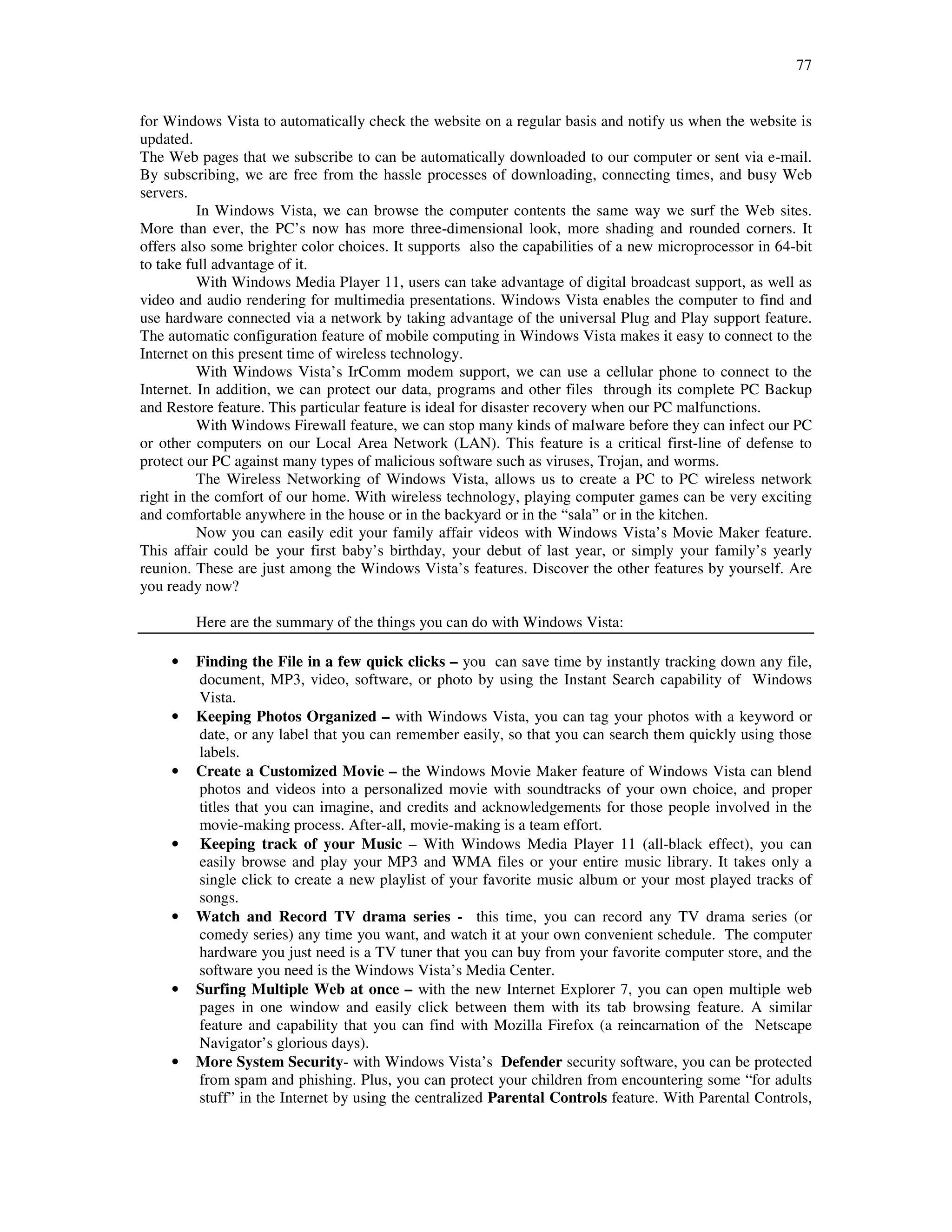 77
for Windows Vista to automatically check the website on a regular basis and notify us when the website is
updated.
The Web pages that we subscribe to can be automatically downloaded to our computer or sent via e-mail.
By subscribing, we are free from the hassle processes of downloading, connecting times, and busy Web
servers.
In Windows Vista, we can browse the computer contents the same way we surf the Web sites.
More than ever, the PC’s now has more three-dimensional look, more shading and rounded corners. It
offers also some brighter color choices. It supports also the capabilities of a new microprocessor in 64-bit
to take full advantage of it.
With Windows Media Player 11, users can take advantage of digital broadcast support, as well as
video and audio rendering for multimedia presentations. Windows Vista enables the computer to find and
use hardware connected via a network by taking advantage of the universal Plug and Play support feature.
The automatic configuration feature of mobile computing in Windows Vista makes it easy to connect to the
Internet on this present time of wireless technology.
With Windows Vista’s IrComm modem support, we can use a cellular phone to connect to the
Internet. In addition, we can protect our data, programs and other files through its complete PC Backup
and Restore feature. This particular feature is ideal for disaster recovery when our PC malfunctions.
With Windows Firewall feature, we can stop many kinds of malware before they can infect our PC
or other computers on our Local Area Network (LAN). This feature is a critical first-line of defense to
protect our PC against many types of malicious software such as viruses, Trojan, and worms.
The Wireless Networking of Windows Vista, allows us to create a PC to PC wireless network
right in the comfort of our home. With wireless technology, playing computer games can be very exciting
and comfortable anywhere in the house or in the backyard or in the “sala” or in the kitchen.
Now you can easily edit your family affair videos with Windows Vista’s Movie Maker feature.
This affair could be your first baby’s birthday, your debut of last year, or simply your family’s yearly
reunion. These are just among the Windows Vista’s features. Discover the other features by yourself. Are
you ready now?
Here are the summary of the things you can do with Windows Vista:
• Finding the File in a few quick clicks – you can save time by instantly tracking down any file,
document, MP3, video, software, or photo by using the Instant Search capability of Windows
Vista.
• Keeping Photos Organized – with Windows Vista, you can tag your photos with a keyword or
date, or any label that you can remember easily, so that you can search them quickly using those
labels.
• Create a Customized Movie – the Windows Movie Maker feature of Windows Vista can blend
photos and videos into a personalized movie with soundtracks of your own choice, and proper
titles that you can imagine, and credits and acknowledgements for those people involved in the
movie-making process. After-all, movie-making is a team effort.
• Keeping track of your Music – With Windows Media Player 11 (all-black effect), you can
easily browse and play your MP3 and WMA files or your entire music library. It takes only a
single click to create a new playlist of your favorite music album or your most played tracks of
songs.
• Watch and Record TV drama series - this time, you can record any TV drama series (or
comedy series) any time you want, and watch it at your own convenient schedule. The computer
hardware you just need is a TV tuner that you can buy from your favorite computer store, and the
software you need is the Windows Vista’s Media Center.
• Surfing Multiple Web at once – with the new Internet Explorer 7, you can open multiple web
pages in one window and easily click between them with its tab browsing feature. A similar
feature and capability that you can find with Mozilla Firefox (a reincarnation of the Netscape
Navigator’s glorious days).
• More System Security- with Windows Vista’s Defender security software, you can be protected
from spam and phishing. Plus, you can protect your children from encountering some “for adults
stuff” in the Internet by using the centralized Parental Controls feature. With Parental Controls,
 