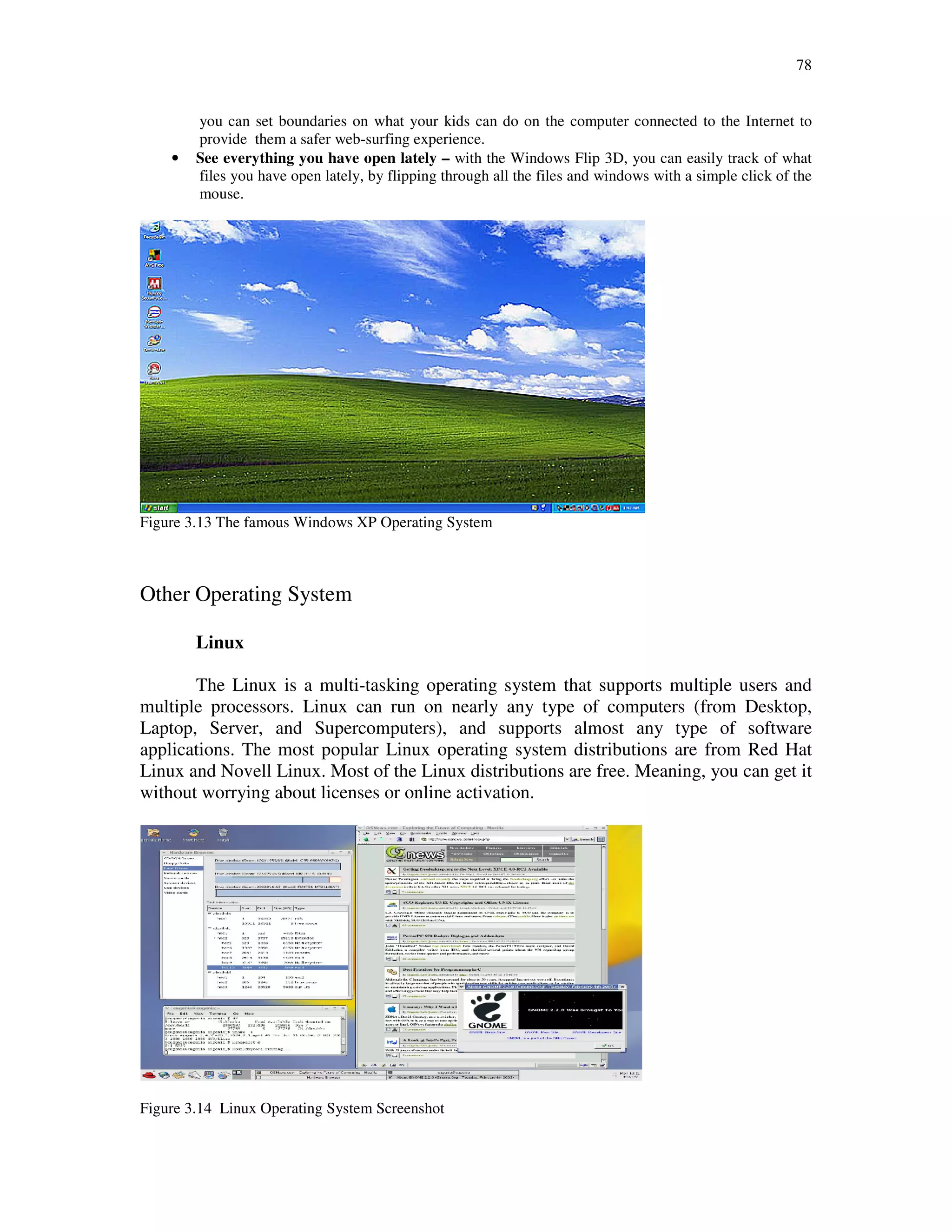 78
you can set boundaries on what your kids can do on the computer connected to the Internet to
provide them a safer web-surfing experience.
• See everything you have open lately – with the Windows Flip 3D, you can easily track of what
files you have open lately, by flipping through all the files and windows with a simple click of the
mouse.
Figure 3.13 The famous Windows XP Operating System
Other Operating System
Linux
The Linux is a multi-tasking operating system that supports multiple users and
multiple processors. Linux can run on nearly any type of computers (from Desktop,
Laptop, Server, and Supercomputers), and supports almost any type of software
applications. The most popular Linux operating system distributions are from Red Hat
Linux and Novell Linux. Most of the Linux distributions are free. Meaning, you can get it
without worrying about licenses or online activation.
Figure 3.14 Linux Operating System Screenshot
 