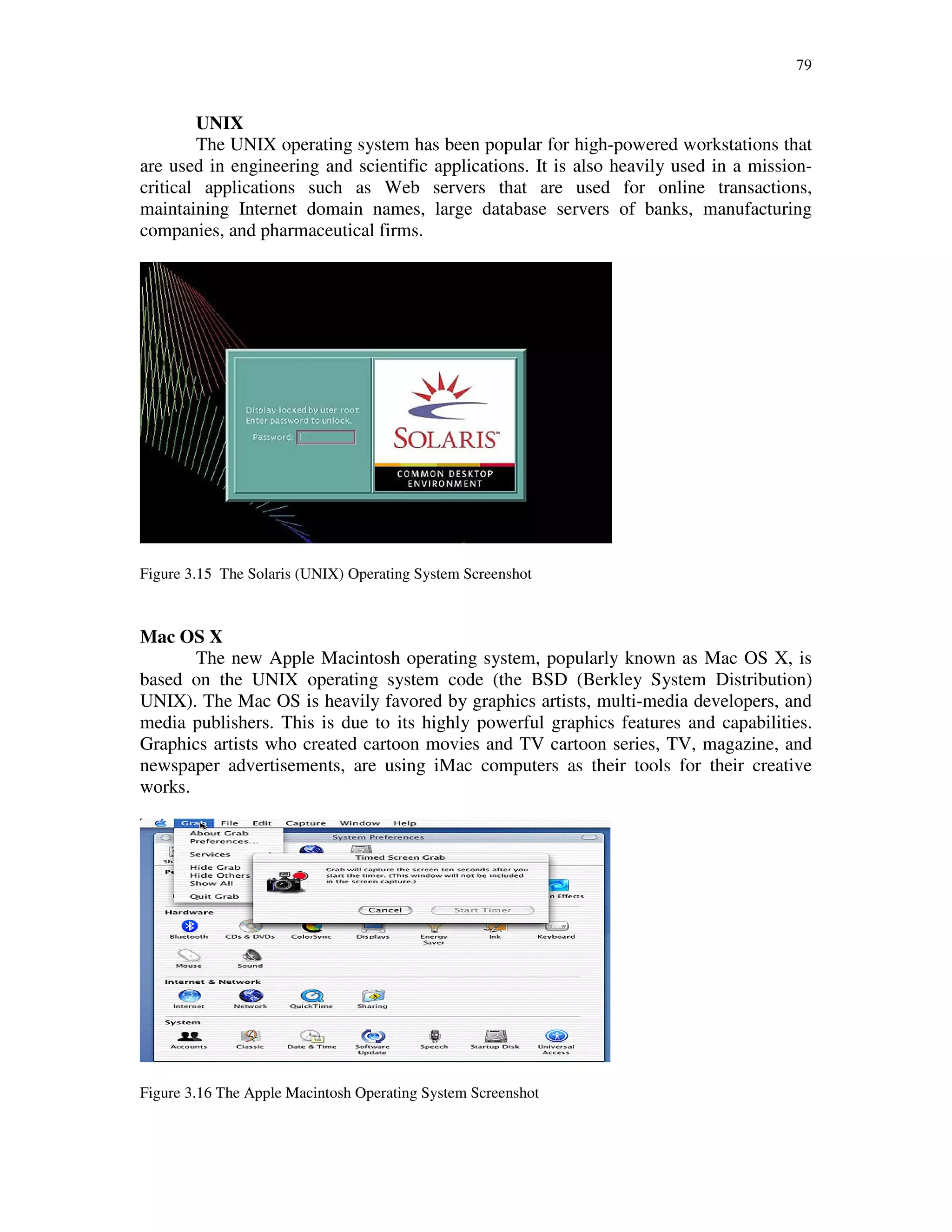 79
UNIX
The UNIX operating system has been popular for high-powered workstations that
are used in engineering and scientific applications. It is also heavily used in a mission-
critical applications such as Web servers that are used for online transactions,
maintaining Internet domain names, large database servers of banks, manufacturing
companies, and pharmaceutical firms.
Figure 3.15 The Solaris (UNIX) Operating System Screenshot
Mac OS X
The new Apple Macintosh operating system, popularly known as Mac OS X, is
based on the UNIX operating system code (the BSD (Berkley System Distribution)
UNIX). The Mac OS is heavily favored by graphics artists, multi-media developers, and
media publishers. This is due to its highly powerful graphics features and capabilities.
Graphics artists who created cartoon movies and TV cartoon series, TV, magazine, and
newspaper advertisements, are using iMac computers as their tools for their creative
works.
Figure 3.16 The Apple Macintosh Operating System Screenshot
 