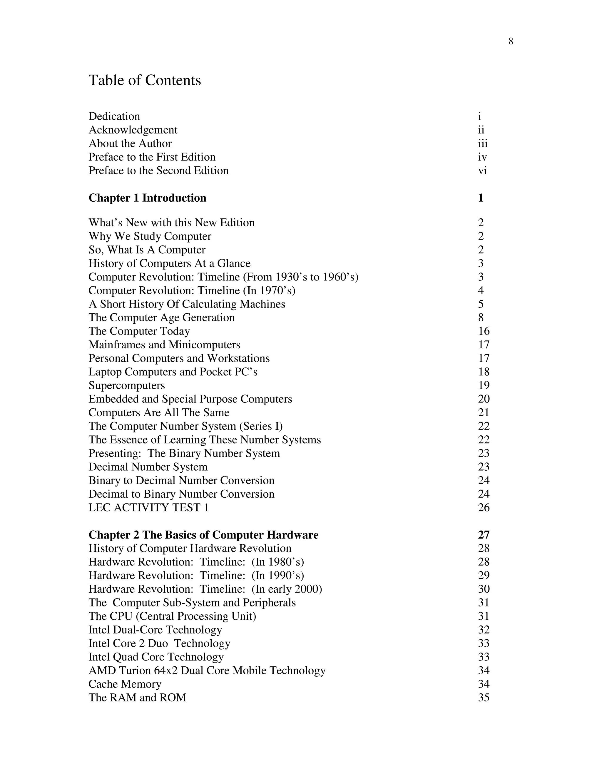 8
Table of Contents
Dedication i
Acknowledgement ii
About the Author iii
Preface to the First Edition iv
Preface to the Second Edition vi
Chapter 1 Introduction 1
What’s New with this New Edition 2
Why We Study Computer 2
So, What Is A Computer 2
History of Computers At a Glance 3
Computer Revolution: Timeline (From 1930’s to 1960’s) 3
Computer Revolution: Timeline (In 1970’s) 4
A Short History Of Calculating Machines 5
The Computer Age Generation 8
The Computer Today 16
Mainframes and Minicomputers 17
Personal Computers and Workstations 17
Laptop Computers and Pocket PC’s 18
Supercomputers 19
Embedded and Special Purpose Computers 20
Computers Are All The Same 21
The Computer Number System (Series I) 22
The Essence of Learning These Number Systems 22
Presenting: The Binary Number System 23
Decimal Number System 23
Binary to Decimal Number Conversion 24
Decimal to Binary Number Conversion 24
LEC ACTIVITY TEST 1 26
Chapter 2 The Basics of Computer Hardware 27
History of Computer Hardware Revolution 28
Hardware Revolution: Timeline: (In 1980’s) 28
Hardware Revolution: Timeline: (In 1990’s) 29
Hardware Revolution: Timeline: (In early 2000) 30
The Computer Sub-System and Peripherals 31
The CPU (Central Processing Unit) 31
Intel Dual-Core Technology 32
Intel Core 2 Duo Technology 33
Intel Quad Core Technology 33
AMD Turion 64x2 Dual Core Mobile Technology 34
Cache Memory 34
The RAM and ROM 35
 