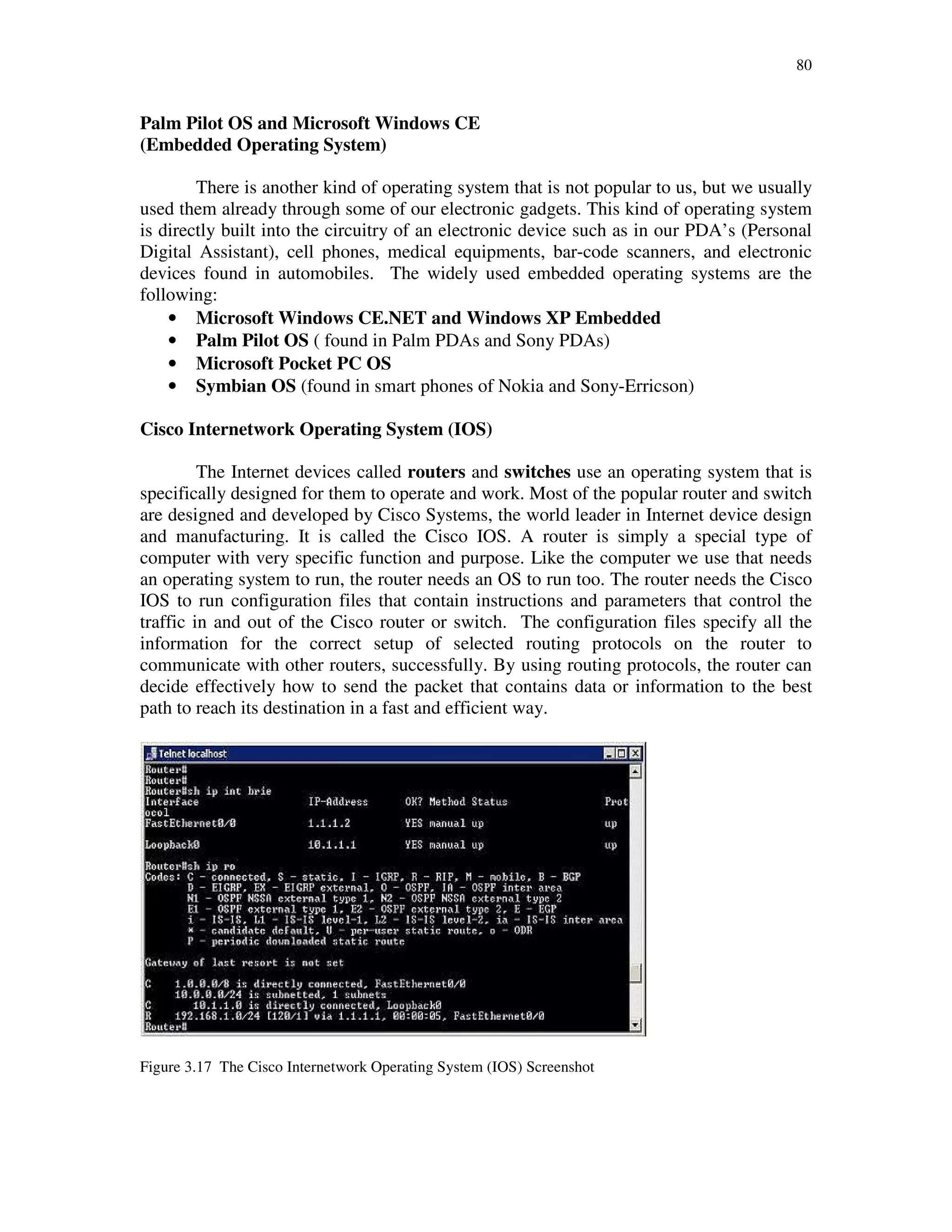 80
Palm Pilot OS and Microsoft Windows CE
(Embedded Operating System)
There is another kind of operating system that is not popular to us, but we usually
used them already through some of our electronic gadgets. This kind of operating system
is directly built into the circuitry of an electronic device such as in our PDA’s (Personal
Digital Assistant), cell phones, medical equipments, bar-code scanners, and electronic
devices found in automobiles. The widely used embedded operating systems are the
following:
• Microsoft Windows CE.NET and Windows XP Embedded
• Palm Pilot OS ( found in Palm PDAs and Sony PDAs)
• Microsoft Pocket PC OS
• Symbian OS (found in smart phones of Nokia and Sony-Erricson)
Cisco Internetwork Operating System (IOS)
The Internet devices called routers and switches use an operating system that is
specifically designed for them to operate and work. Most of the popular router and switch
are designed and developed by Cisco Systems, the world leader in Internet device design
and manufacturing. It is called the Cisco IOS. A router is simply a special type of
computer with very specific function and purpose. Like the computer we use that needs
an operating system to run, the router needs an OS to run too. The router needs the Cisco
IOS to run configuration files that contain instructions and parameters that control the
traffic in and out of the Cisco router or switch. The configuration files specify all the
information for the correct setup of selected routing protocols on the router to
communicate with other routers, successfully. By using routing protocols, the router can
decide effectively how to send the packet that contains data or information to the best
path to reach its destination in a fast and efficient way.
Figure 3.17 The Cisco Internetwork Operating System (IOS) Screenshot
 