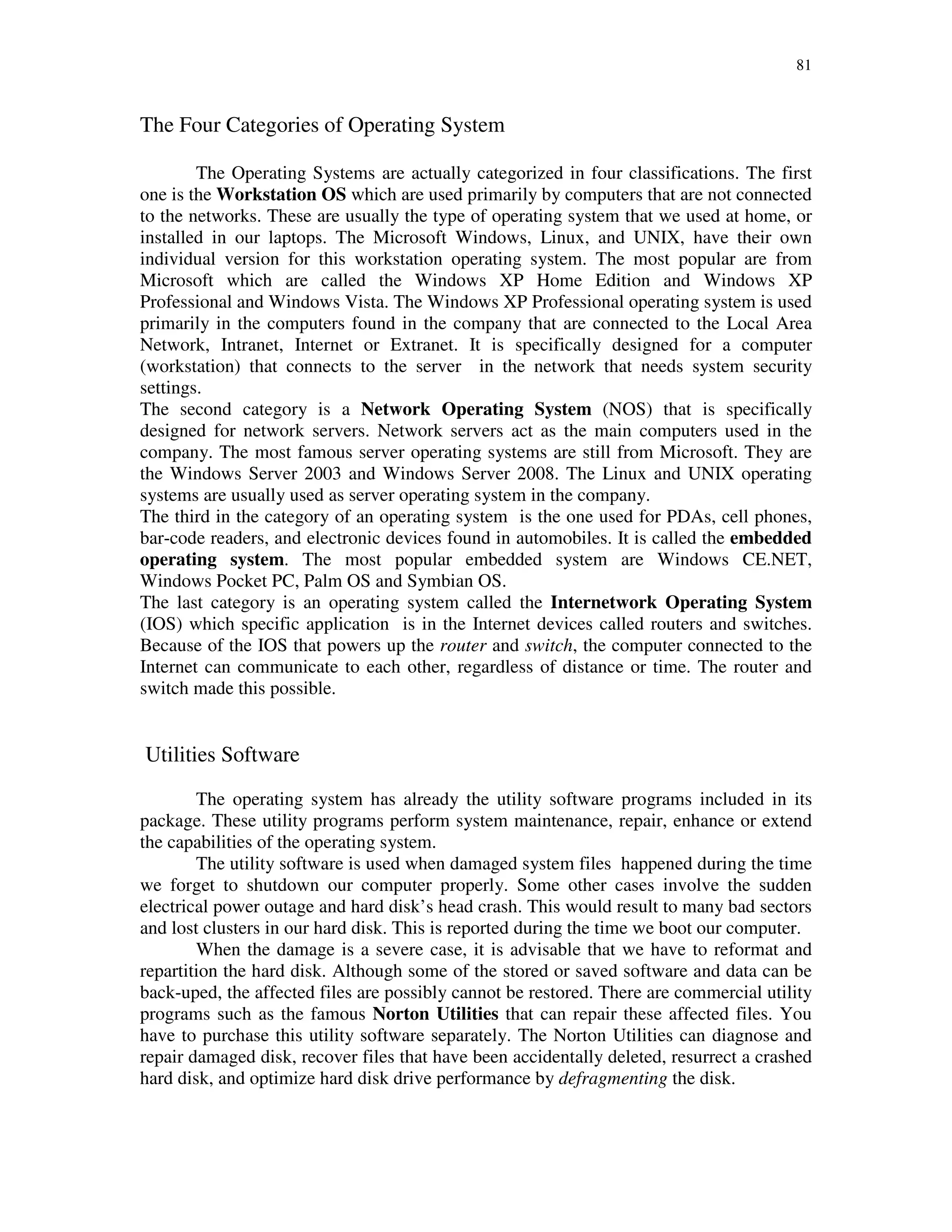 81
The Four Categories of Operating System
The Operating Systems are actually categorized in four classifications. The first
one is the Workstation OS which are used primarily by computers that are not connected
to the networks. These are usually the type of operating system that we used at home, or
installed in our laptops. The Microsoft Windows, Linux, and UNIX, have their own
individual version for this workstation operating system. The most popular are from
Microsoft which are called the Windows XP Home Edition and Windows XP
Professional and Windows Vista. The Windows XP Professional operating system is used
primarily in the computers found in the company that are connected to the Local Area
Network, Intranet, Internet or Extranet. It is specifically designed for a computer
(workstation) that connects to the server in the network that needs system security
settings.
The second category is a Network Operating System (NOS) that is specifically
designed for network servers. Network servers act as the main computers used in the
company. The most famous server operating systems are still from Microsoft. They are
the Windows Server 2003 and Windows Server 2008. The Linux and UNIX operating
systems are usually used as server operating system in the company.
The third in the category of an operating system is the one used for PDAs, cell phones,
bar-code readers, and electronic devices found in automobiles. It is called the embedded
operating system. The most popular embedded system are Windows CE.NET,
Windows Pocket PC, Palm OS and Symbian OS.
The last category is an operating system called the Internetwork Operating System
(IOS) which specific application is in the Internet devices called routers and switches.
Because of the IOS that powers up the router and switch, the computer connected to the
Internet can communicate to each other, regardless of distance or time. The router and
switch made this possible.
Utilities Software
The operating system has already the utility software programs included in its
package. These utility programs perform system maintenance, repair, enhance or extend
the capabilities of the operating system.
The utility software is used when damaged system files happened during the time
we forget to shutdown our computer properly. Some other cases involve the sudden
electrical power outage and hard disk’s head crash. This would result to many bad sectors
and lost clusters in our hard disk. This is reported during the time we boot our computer.
When the damage is a severe case, it is advisable that we have to reformat and
repartition the hard disk. Although some of the stored or saved software and data can be
back-uped, the affected files are possibly cannot be restored. There are commercial utility
programs such as the famous Norton Utilities that can repair these affected files. You
have to purchase this utility software separately. The Norton Utilities can diagnose and
repair damaged disk, recover files that have been accidentally deleted, resurrect a crashed
hard disk, and optimize hard disk drive performance by defragmenting the disk.
 