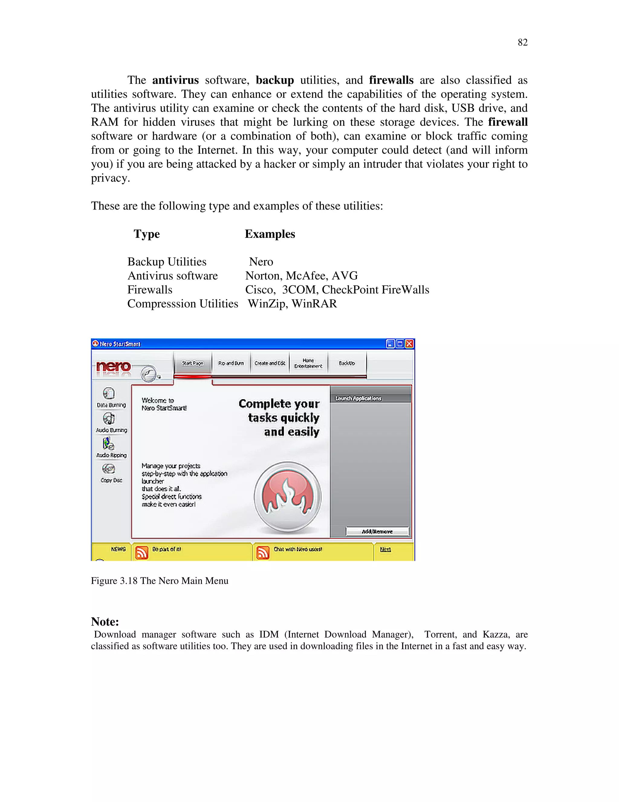82
The antivirus software, backup utilities, and firewalls are also classified as
utilities software. They can enhance or extend the capabilities of the operating system.
The antivirus utility can examine or check the contents of the hard disk, USB drive, and
RAM for hidden viruses that might be lurking on these storage devices. The firewall
software or hardware (or a combination of both), can examine or block traffic coming
from or going to the Internet. In this way, your computer could detect (and will inform
you) if you are being attacked by a hacker or simply an intruder that violates your right to
privacy.
These are the following type and examples of these utilities:
Type Examples
Backup Utilities Nero
Antivirus software Norton, McAfee, AVG
Firewalls Cisco, 3COM, CheckPoint FireWalls
Compresssion Utilities WinZip, WinRAR
Figure 3.18 The Nero Main Menu
Note:
Download manager software such as IDM (Internet Download Manager), Torrent, and Kazza, are
classified as software utilities too. They are used in downloading files in the Internet in a fast and easy way.
 