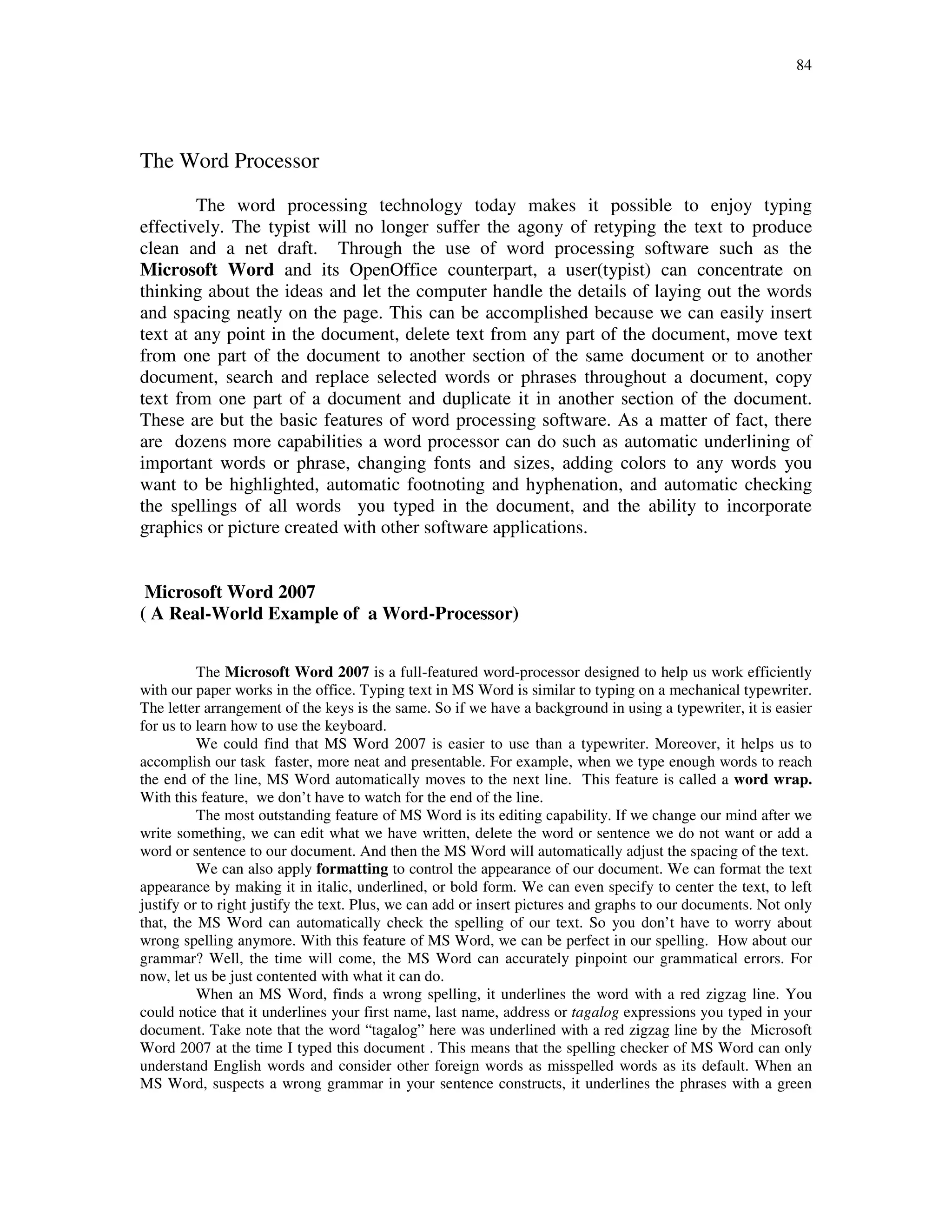 84
The Word Processor
The word processing technology today makes it possible to enjoy typing
effectively. The typist will no longer suffer the agony of retyping the text to produce
clean and a net draft. Through the use of word processing software such as the
Microsoft Word and its OpenOffice counterpart, a user(typist) can concentrate on
thinking about the ideas and let the computer handle the details of laying out the words
and spacing neatly on the page. This can be accomplished because we can easily insert
text at any point in the document, delete text from any part of the document, move text
from one part of the document to another section of the same document or to another
document, search and replace selected words or phrases throughout a document, copy
text from one part of a document and duplicate it in another section of the document.
These are but the basic features of word processing software. As a matter of fact, there
are dozens more capabilities a word processor can do such as automatic underlining of
important words or phrase, changing fonts and sizes, adding colors to any words you
want to be highlighted, automatic footnoting and hyphenation, and automatic checking
the spellings of all words you typed in the document, and the ability to incorporate
graphics or picture created with other software applications.
Microsoft Word 2007
( A Real-World Example of a Word-Processor)
The Microsoft Word 2007 is a full-featured word-processor designed to help us work efficiently
with our paper works in the office. Typing text in MS Word is similar to typing on a mechanical typewriter.
The letter arrangement of the keys is the same. So if we have a background in using a typewriter, it is easier
for us to learn how to use the keyboard.
We could find that MS Word 2007 is easier to use than a typewriter. Moreover, it helps us to
accomplish our task faster, more neat and presentable. For example, when we type enough words to reach
the end of the line, MS Word automatically moves to the next line. This feature is called a word wrap.
With this feature, we don’t have to watch for the end of the line.
The most outstanding feature of MS Word is its editing capability. If we change our mind after we
write something, we can edit what we have written, delete the word or sentence we do not want or add a
word or sentence to our document. And then the MS Word will automatically adjust the spacing of the text.
We can also apply formatting to control the appearance of our document. We can format the text
appearance by making it in italic, underlined, or bold form. We can even specify to center the text, to left
justify or to right justify the text. Plus, we can add or insert pictures and graphs to our documents. Not only
that, the MS Word can automatically check the spelling of our text. So you don’t have to worry about
wrong spelling anymore. With this feature of MS Word, we can be perfect in our spelling. How about our
grammar? Well, the time will come, the MS Word can accurately pinpoint our grammatical errors. For
now, let us be just contented with what it can do.
When an MS Word, finds a wrong spelling, it underlines the word with a red zigzag line. You
could notice that it underlines your first name, last name, address or tagalog expressions you typed in your
document. Take note that the word “tagalog” here was underlined with a red zigzag line by the Microsoft
Word 2007 at the time I typed this document . This means that the spelling checker of MS Word can only
understand English words and consider other foreign words as misspelled words as its default. When an
MS Word, suspects a wrong grammar in your sentence constructs, it underlines the phrases with a green
 