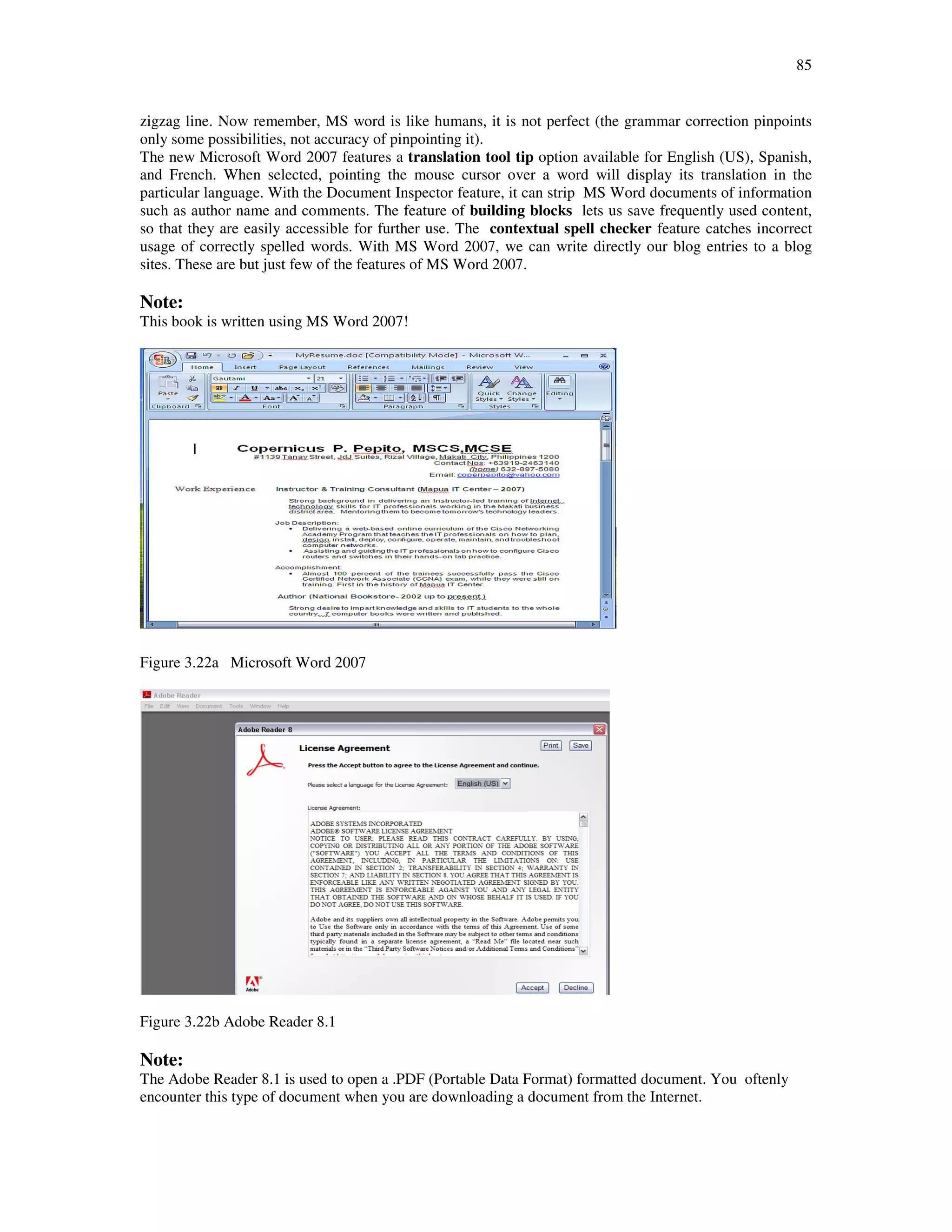 85
zigzag line. Now remember, MS word is like humans, it is not perfect (the grammar correction pinpoints
only some possibilities, not accuracy of pinpointing it).
The new Microsoft Word 2007 features a translation tool tip option available for English (US), Spanish,
and French. When selected, pointing the mouse cursor over a word will display its translation in the
particular language. With the Document Inspector feature, it can strip MS Word documents of information
such as author name and comments. The feature of building blocks lets us save frequently used content,
so that they are easily accessible for further use. The contextual spell checker feature catches incorrect
usage of correctly spelled words. With MS Word 2007, we can write directly our blog entries to a blog
sites. These are but just few of the features of MS Word 2007.
Note:
This book is written using MS Word 2007!
Figure 3.22a Microsoft Word 2007
Figure 3.22b Adobe Reader 8.1
Note:
The Adobe Reader 8.1 is used to open a .PDF (Portable Data Format) formatted document. You oftenly
encounter this type of document when you are downloading a document from the Internet.
 