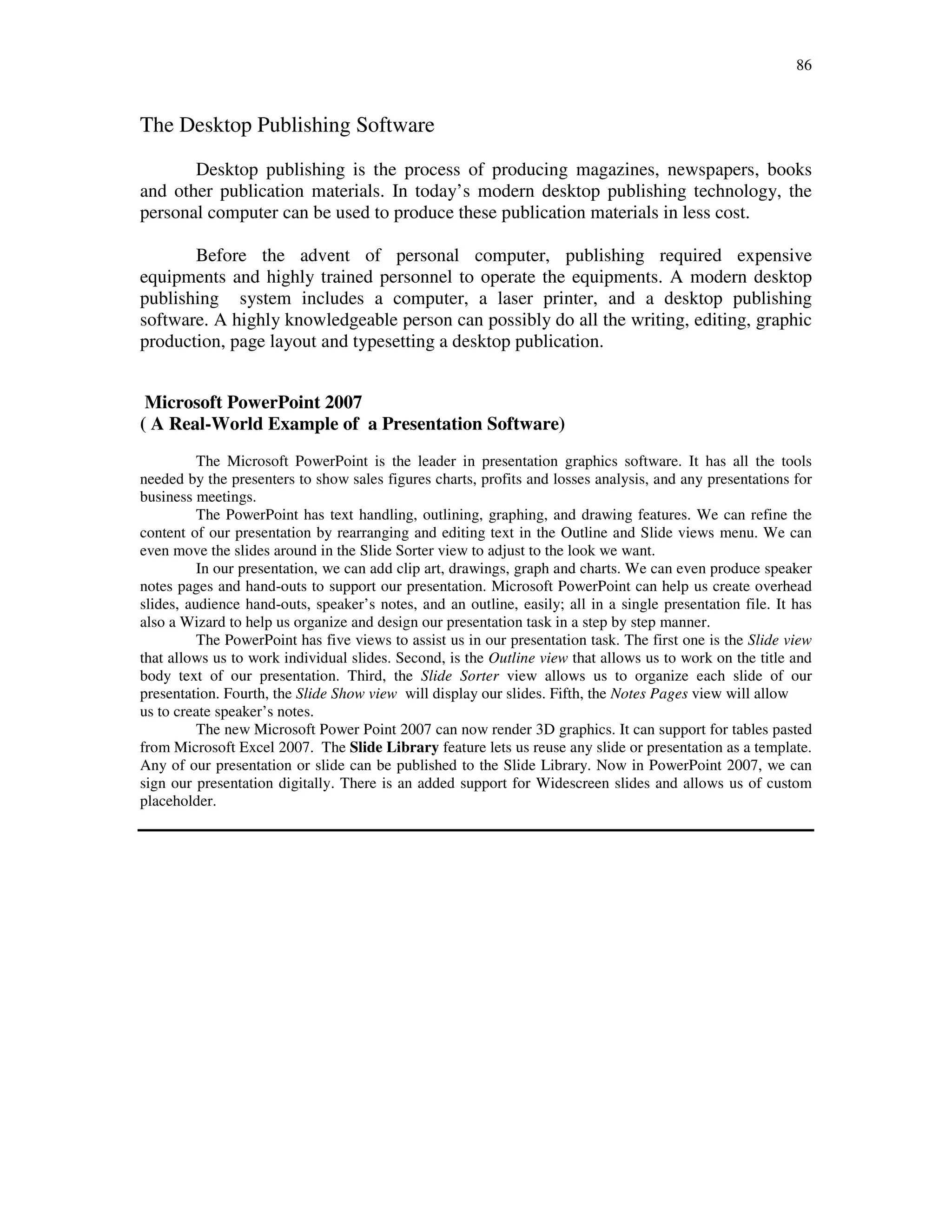 86
The Desktop Publishing Software
Desktop publishing is the process of producing magazines, newspapers, books
and other publication materials. In today’s modern desktop publishing technology, the
personal computer can be used to produce these publication materials in less cost.
Before the advent of personal computer, publishing required expensive
equipments and highly trained personnel to operate the equipments. A modern desktop
publishing system includes a computer, a laser printer, and a desktop publishing
software. A highly knowledgeable person can possibly do all the writing, editing, graphic
production, page layout and typesetting a desktop publication.
Microsoft PowerPoint 2007
( A Real-World Example of a Presentation Software)
The Microsoft PowerPoint is the leader in presentation graphics software. It has all the tools
needed by the presenters to show sales figures charts, profits and losses analysis, and any presentations for
business meetings.
The PowerPoint has text handling, outlining, graphing, and drawing features. We can refine the
content of our presentation by rearranging and editing text in the Outline and Slide views menu. We can
even move the slides around in the Slide Sorter view to adjust to the look we want.
In our presentation, we can add clip art, drawings, graph and charts. We can even produce speaker
notes pages and hand-outs to support our presentation. Microsoft PowerPoint can help us create overhead
slides, audience hand-outs, speaker’s notes, and an outline, easily; all in a single presentation file. It has
also a Wizard to help us organize and design our presentation task in a step by step manner.
The PowerPoint has five views to assist us in our presentation task. The first one is the Slide view
that allows us to work individual slides. Second, is the Outline view that allows us to work on the title and
body text of our presentation. Third, the Slide Sorter view allows us to organize each slide of our
presentation. Fourth, the Slide Show view will display our slides. Fifth, the Notes Pages view will allow
us to create speaker’s notes.
The new Microsoft Power Point 2007 can now render 3D graphics. It can support for tables pasted
from Microsoft Excel 2007. The Slide Library feature lets us reuse any slide or presentation as a template.
Any of our presentation or slide can be published to the Slide Library. Now in PowerPoint 2007, we can
sign our presentation digitally. There is an added support for Widescreen slides and allows us of custom
placeholder.
 
