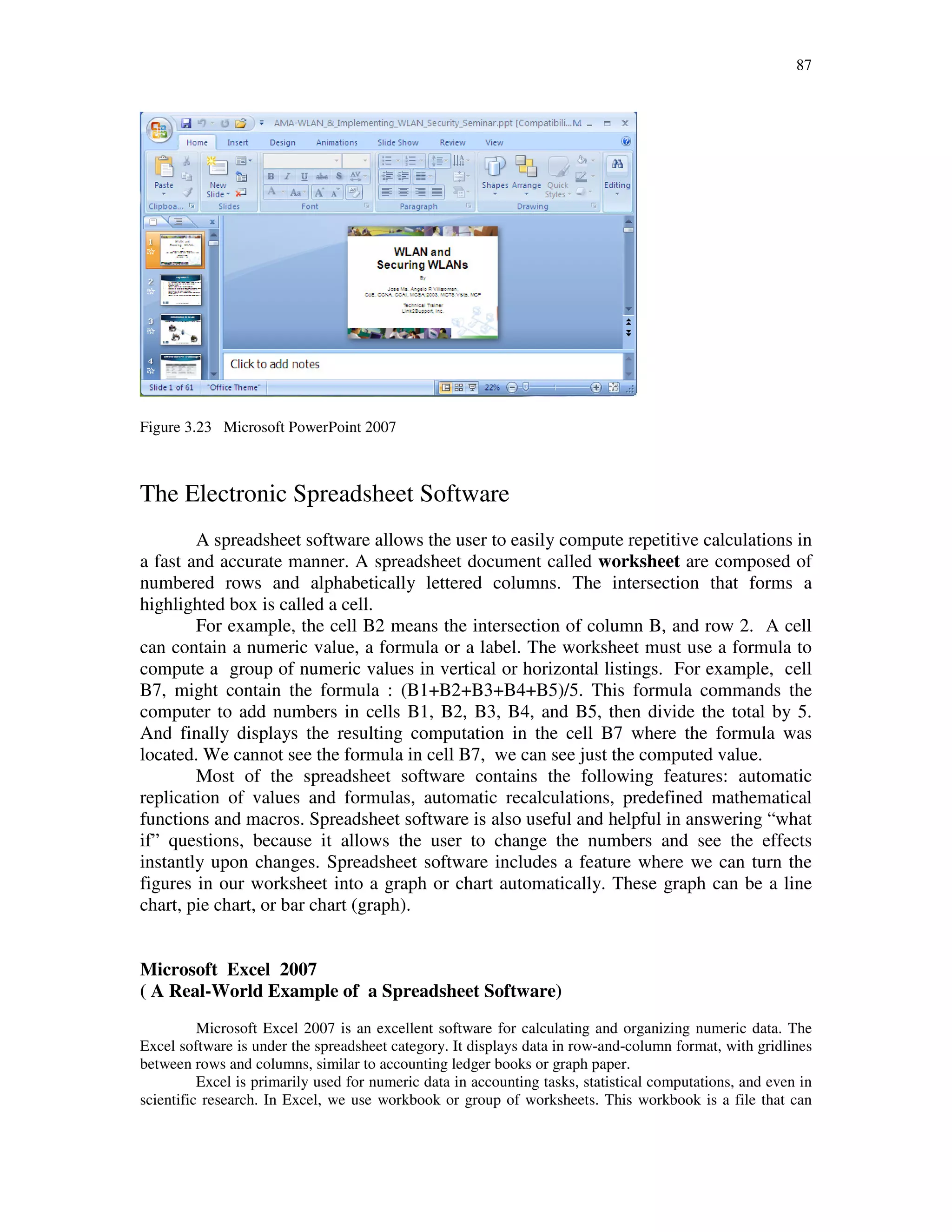 87
Figure 3.23 Microsoft PowerPoint 2007
The Electronic Spreadsheet Software
A spreadsheet software allows the user to easily compute repetitive calculations in
a fast and accurate manner. A spreadsheet document called worksheet are composed of
numbered rows and alphabetically lettered columns. The intersection that forms a
highlighted box is called a cell.
For example, the cell B2 means the intersection of column B, and row 2. A cell
can contain a numeric value, a formula or a label. The worksheet must use a formula to
compute a group of numeric values in vertical or horizontal listings. For example, cell
B7, might contain the formula : (B1+B2+B3+B4+B5)/5. This formula commands the
computer to add numbers in cells B1, B2, B3, B4, and B5, then divide the total by 5.
And finally displays the resulting computation in the cell B7 where the formula was
located. We cannot see the formula in cell B7, we can see just the computed value.
Most of the spreadsheet software contains the following features: automatic
replication of values and formulas, automatic recalculations, predefined mathematical
functions and macros. Spreadsheet software is also useful and helpful in answering “what
if” questions, because it allows the user to change the numbers and see the effects
instantly upon changes. Spreadsheet software includes a feature where we can turn the
figures in our worksheet into a graph or chart automatically. These graph can be a line
chart, pie chart, or bar chart (graph).
Microsoft Excel 2007
( A Real-World Example of a Spreadsheet Software)
Microsoft Excel 2007 is an excellent software for calculating and organizing numeric data. The
Excel software is under the spreadsheet category. It displays data in row-and-column format, with gridlines
between rows and columns, similar to accounting ledger books or graph paper.
Excel is primarily used for numeric data in accounting tasks, statistical computations, and even in
scientific research. In Excel, we use workbook or group of worksheets. This workbook is a file that can
 