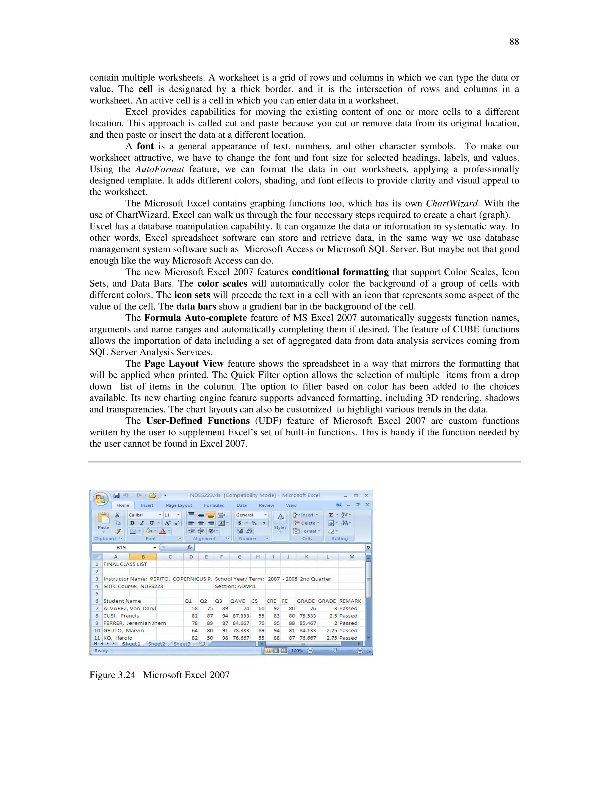 88
contain multiple worksheets. A worksheet is a grid of rows and columns in which we can type the data or
value. The cell is designated by a thick border, and it is the intersection of rows and columns in a
worksheet. An active cell is a cell in which you can enter data in a worksheet.
Excel provides capabilities for moving the existing content of one or more cells to a different
location. This approach is called cut and paste because you cut or remove data from its original location,
and then paste or insert the data at a different location.
A font is a general appearance of text, numbers, and other character symbols. To make our
worksheet attractive, we have to change the font and font size for selected headings, labels, and values.
Using the AutoFormat feature, we can format the data in our worksheets, applying a professionally
designed template. It adds different colors, shading, and font effects to provide clarity and visual appeal to
the worksheet.
The Microsoft Excel contains graphing functions too, which has its own ChartWizard. With the
use of ChartWizard, Excel can walk us through the four necessary steps required to create a chart (graph).
Excel has a database manipulation capability. It can organize the data or information in systematic way. In
other words, Excel spreadsheet software can store and retrieve data, in the same way we use database
management system software such as Microsoft Access or Microsoft SQL Server. But maybe not that good
enough like the way Microsoft Access can do.
The new Microsoft Excel 2007 features conditional formatting that support Color Scales, Icon
Sets, and Data Bars. The color scales will automatically color the background of a group of cells with
different colors. The icon sets will precede the text in a cell with an icon that represents some aspect of the
value of the cell. The data bars show a gradient bar in the background of the cell.
The Formula Auto-complete feature of MS Excel 2007 automatically suggests function names,
arguments and name ranges and automatically completing them if desired. The feature of CUBE functions
allows the importation of data including a set of aggregated data from data analysis services coming from
SQL Server Analysis Services.
The Page Layout View feature shows the spreadsheet in a way that mirrors the formatting that
will be applied when printed. The Quick Filter option allows the selection of multiple items from a drop
down list of items in the column. The option to filter based on color has been added to the choices
available. Its new charting engine feature supports advanced formatting, including 3D rendering, shadows
and transparencies. The chart layouts can also be customized to highlight various trends in the data.
The User-Defined Functions (UDF) feature of Microsoft Excel 2007 are custom functions
written by the user to supplement Excel’s set of built-in functions. This is handy if the function needed by
the user cannot be found in Excel 2007.
Figure 3.24 Microsoft Excel 2007
 