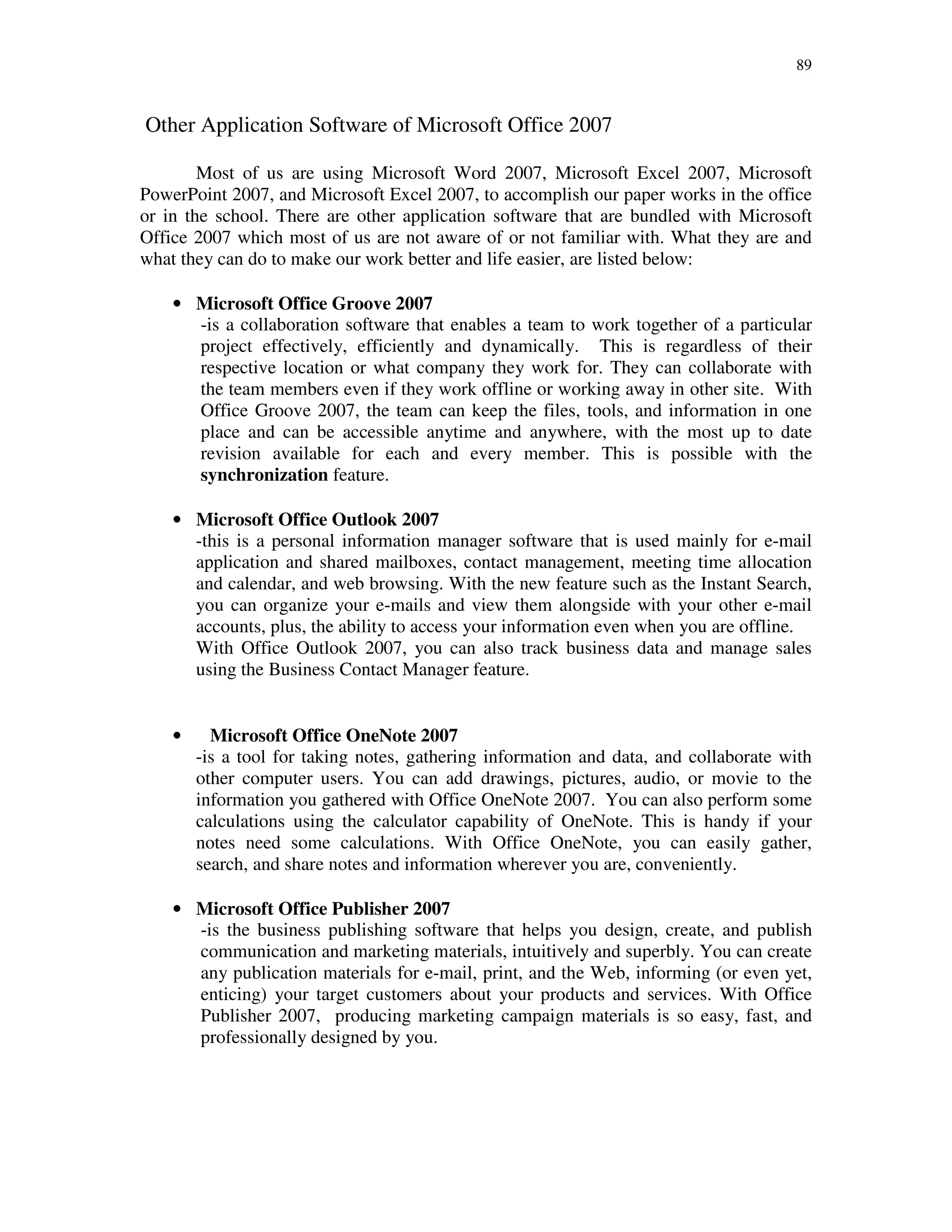 89
Other Application Software of Microsoft Office 2007
Most of us are using Microsoft Word 2007, Microsoft Excel 2007, Microsoft
PowerPoint 2007, and Microsoft Excel 2007, to accomplish our paper works in the office
or in the school. There are other application software that are bundled with Microsoft
Office 2007 which most of us are not aware of or not familiar with. What they are and
what they can do to make our work better and life easier, are listed below:
• Microsoft Office Groove 2007
-is a collaboration software that enables a team to work together of a particular
project effectively, efficiently and dynamically. This is regardless of their
respective location or what company they work for. They can collaborate with
the team members even if they work offline or working away in other site. With
Office Groove 2007, the team can keep the files, tools, and information in one
place and can be accessible anytime and anywhere, with the most up to date
revision available for each and every member. This is possible with the
synchronization feature.
• Microsoft Office Outlook 2007
-this is a personal information manager software that is used mainly for e-mail
application and shared mailboxes, contact management, meeting time allocation
and calendar, and web browsing. With the new feature such as the Instant Search,
you can organize your e-mails and view them alongside with your other e-mail
accounts, plus, the ability to access your information even when you are offline.
With Office Outlook 2007, you can also track business data and manage sales
using the Business Contact Manager feature.
• Microsoft Office OneNote 2007
-is a tool for taking notes, gathering information and data, and collaborate with
other computer users. You can add drawings, pictures, audio, or movie to the
information you gathered with Office OneNote 2007. You can also perform some
calculations using the calculator capability of OneNote. This is handy if your
notes need some calculations. With Office OneNote, you can easily gather,
search, and share notes and information wherever you are, conveniently.
• Microsoft Office Publisher 2007
-is the business publishing software that helps you design, create, and publish
communication and marketing materials, intuitively and superbly. You can create
any publication materials for e-mail, print, and the Web, informing (or even yet,
enticing) your target customers about your products and services. With Office
Publisher 2007, producing marketing campaign materials is so easy, fast, and
professionally designed by you.
 