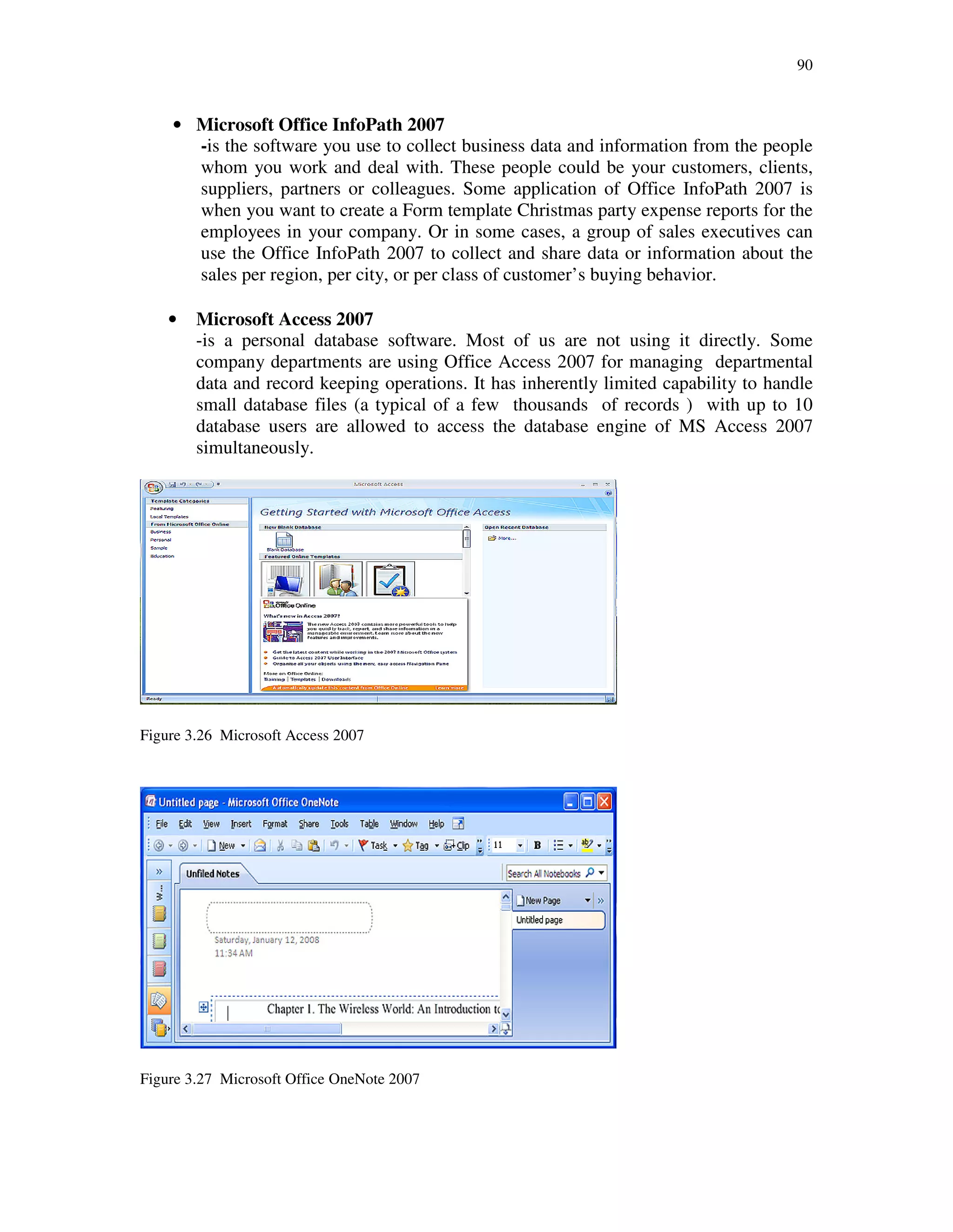 90
• Microsoft Office InfoPath 2007
-is the software you use to collect business data and information from the people
whom you work and deal with. These people could be your customers, clients,
suppliers, partners or colleagues. Some application of Office InfoPath 2007 is
when you want to create a Form template Christmas party expense reports for the
employees in your company. Or in some cases, a group of sales executives can
use the Office InfoPath 2007 to collect and share data or information about the
sales per region, per city, or per class of customer’s buying behavior.
• Microsoft Access 2007
-is a personal database software. Most of us are not using it directly. Some
company departments are using Office Access 2007 for managing departmental
data and record keeping operations. It has inherently limited capability to handle
small database files (a typical of a few thousands of records ) with up to 10
database users are allowed to access the database engine of MS Access 2007
simultaneously.
Figure 3.26 Microsoft Access 2007
Figure 3.27 Microsoft Office OneNote 2007
 