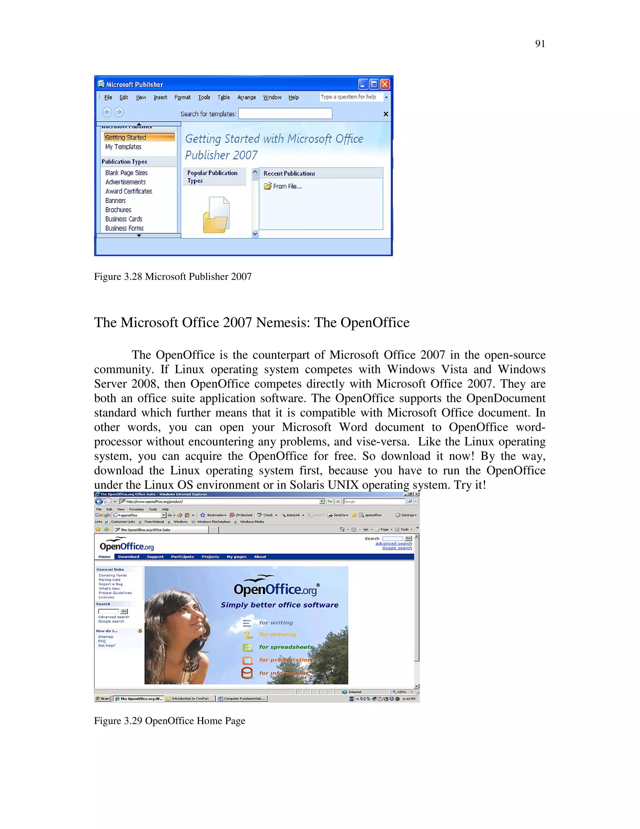 91
Figure 3.28 Microsoft Publisher 2007
The Microsoft Office 2007 Nemesis: The OpenOffice
The OpenOffice is the counterpart of Microsoft Office 2007 in the open-source
community. If Linux operating system competes with Windows Vista and Windows
Server 2008, then OpenOffice competes directly with Microsoft Office 2007. They are
both an office suite application software. The OpenOffice supports the OpenDocument
standard which further means that it is compatible with Microsoft Office document. In
other words, you can open your Microsoft Word document to OpenOffice word-
processor without encountering any problems, and vise-versa. Like the Linux operating
system, you can acquire the OpenOffice for free. So download it now! By the way,
download the Linux operating system first, because you have to run the OpenOffice
under the Linux OS environment or in Solaris UNIX operating system. Try it!
Figure 3.29 OpenOffice Home Page
 