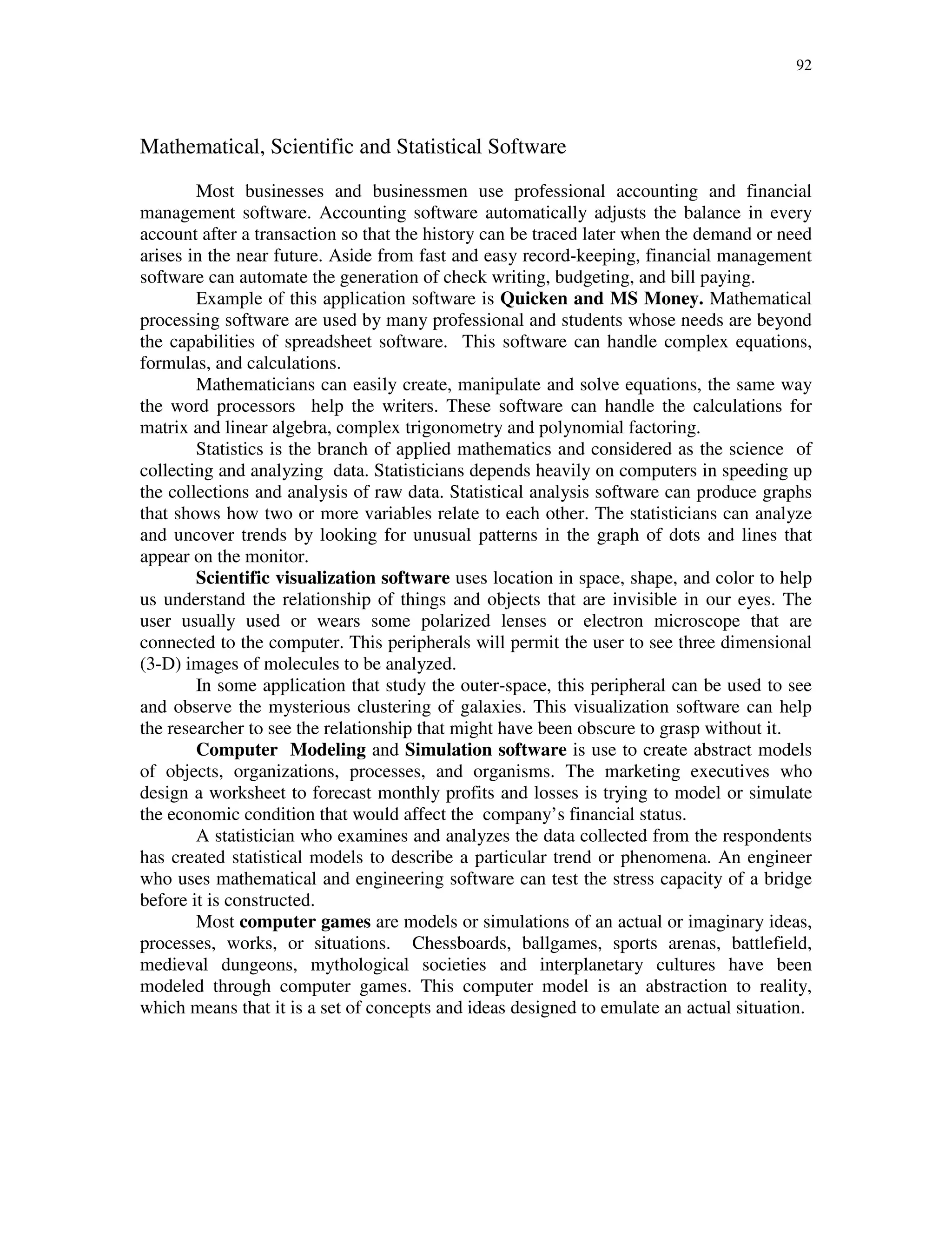 92
Mathematical, Scientific and Statistical Software
Most businesses and businessmen use professional accounting and financial
management software. Accounting software automatically adjusts the balance in every
account after a transaction so that the history can be traced later when the demand or need
arises in the near future. Aside from fast and easy record-keeping, financial management
software can automate the generation of check writing, budgeting, and bill paying.
Example of this application software is Quicken and MS Money. Mathematical
processing software are used by many professional and students whose needs are beyond
the capabilities of spreadsheet software. This software can handle complex equations,
formulas, and calculations.
Mathematicians can easily create, manipulate and solve equations, the same way
the word processors help the writers. These software can handle the calculations for
matrix and linear algebra, complex trigonometry and polynomial factoring.
Statistics is the branch of applied mathematics and considered as the science of
collecting and analyzing data. Statisticians depends heavily on computers in speeding up
the collections and analysis of raw data. Statistical analysis software can produce graphs
that shows how two or more variables relate to each other. The statisticians can analyze
and uncover trends by looking for unusual patterns in the graph of dots and lines that
appear on the monitor.
Scientific visualization software uses location in space, shape, and color to help
us understand the relationship of things and objects that are invisible in our eyes. The
user usually used or wears some polarized lenses or electron microscope that are
connected to the computer. This peripherals will permit the user to see three dimensional
(3-D) images of molecules to be analyzed.
In some application that study the outer-space, this peripheral can be used to see
and observe the mysterious clustering of galaxies. This visualization software can help
the researcher to see the relationship that might have been obscure to grasp without it.
Computer Modeling and Simulation software is use to create abstract models
of objects, organizations, processes, and organisms. The marketing executives who
design a worksheet to forecast monthly profits and losses is trying to model or simulate
the economic condition that would affect the company’s financial status.
A statistician who examines and analyzes the data collected from the respondents
has created statistical models to describe a particular trend or phenomena. An engineer
who uses mathematical and engineering software can test the stress capacity of a bridge
before it is constructed.
Most computer games are models or simulations of an actual or imaginary ideas,
processes, works, or situations. Chessboards, ballgames, sports arenas, battlefield,
medieval dungeons, mythological societies and interplanetary cultures have been
modeled through computer games. This computer model is an abstraction to reality,
which means that it is a set of concepts and ideas designed to emulate an actual situation.
 