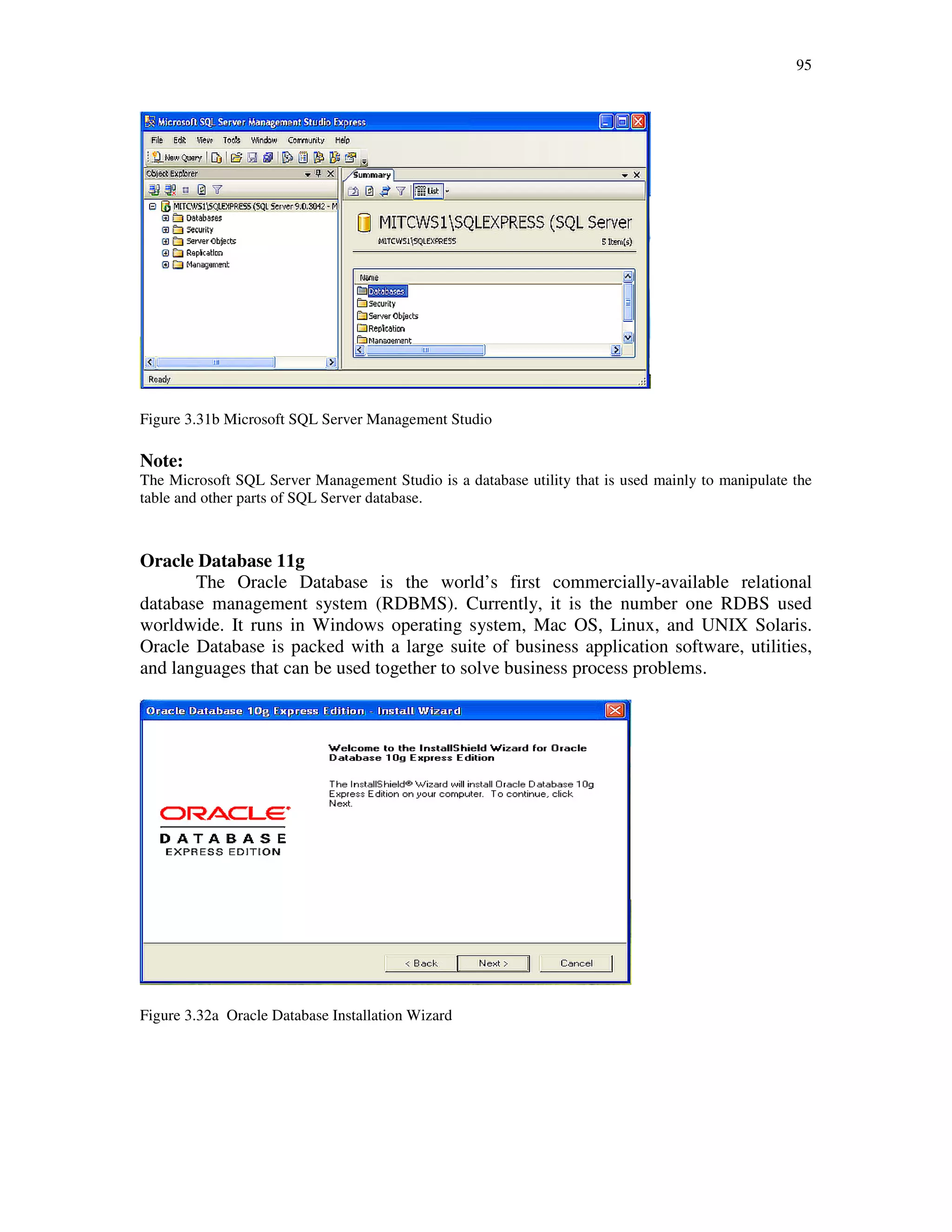 95
Figure 3.31b Microsoft SQL Server Management Studio
Note:
The Microsoft SQL Server Management Studio is a database utility that is used mainly to manipulate the
table and other parts of SQL Server database.
Oracle Database 11g
The Oracle Database is the world’s first commercially-available relational
database management system (RDBMS). Currently, it is the number one RDBS used
worldwide. It runs in Windows operating system, Mac OS, Linux, and UNIX Solaris.
Oracle Database is packed with a large suite of business application software, utilities,
and languages that can be used together to solve business process problems.
Figure 3.32a Oracle Database Installation Wizard
 