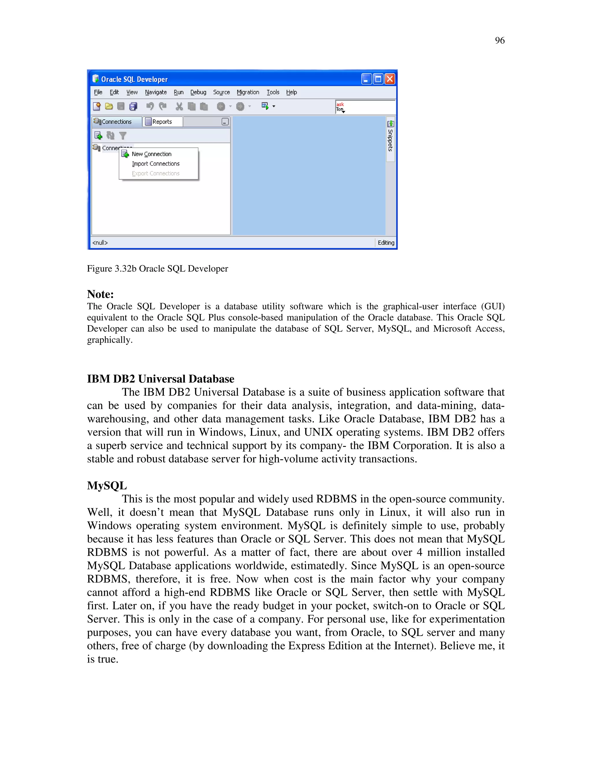 96
Figure 3.32b Oracle SQL Developer
Note:
The Oracle SQL Developer is a database utility software which is the graphical-user interface (GUI)
equivalent to the Oracle SQL Plus console-based manipulation of the Oracle database. This Oracle SQL
Developer can also be used to manipulate the database of SQL Server, MySQL, and Microsoft Access,
graphically.
IBM DB2 Universal Database
The IBM DB2 Universal Database is a suite of business application software that
can be used by companies for their data analysis, integration, and data-mining, data-
warehousing, and other data management tasks. Like Oracle Database, IBM DB2 has a
version that will run in Windows, Linux, and UNIX operating systems. IBM DB2 offers
a superb service and technical support by its company- the IBM Corporation. It is also a
stable and robust database server for high-volume activity transactions.
MySQL
This is the most popular and widely used RDBMS in the open-source community.
Well, it doesn’t mean that MySQL Database runs only in Linux, it will also run in
Windows operating system environment. MySQL is definitely simple to use, probably
because it has less features than Oracle or SQL Server. This does not mean that MySQL
RDBMS is not powerful. As a matter of fact, there are about over 4 million installed
MySQL Database applications worldwide, estimatedly. Since MySQL is an open-source
RDBMS, therefore, it is free. Now when cost is the main factor why your company
cannot afford a high-end RDBMS like Oracle or SQL Server, then settle with MySQL
first. Later on, if you have the ready budget in your pocket, switch-on to Oracle or SQL
Server. This is only in the case of a company. For personal use, like for experimentation
purposes, you can have every database you want, from Oracle, to SQL server and many
others, free of charge (by downloading the Express Edition at the Internet). Believe me, it
is true.
 