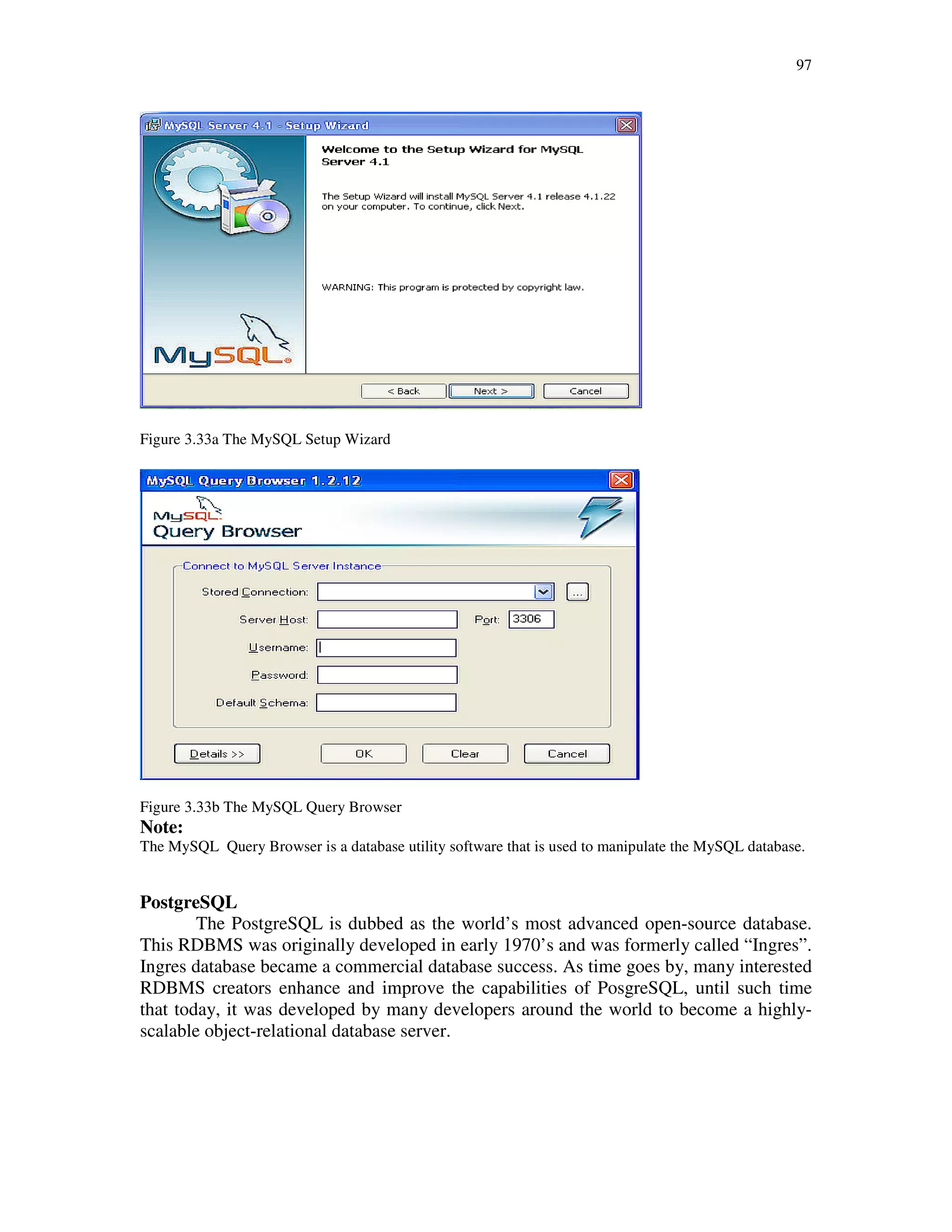 97
Figure 3.33a The MySQL Setup Wizard
Figure 3.33b The MySQL Query Browser
Note:
The MySQL Query Browser is a database utility software that is used to manipulate the MySQL database.
PostgreSQL
The PostgreSQL is dubbed as the world’s most advanced open-source database.
This RDBMS was originally developed in early 1970’s and was formerly called “Ingres”.
Ingres database became a commercial database success. As time goes by, many interested
RDBMS creators enhance and improve the capabilities of PosgreSQL, until such time
that today, it was developed by many developers around the world to become a highly-
scalable object-relational database server.
 