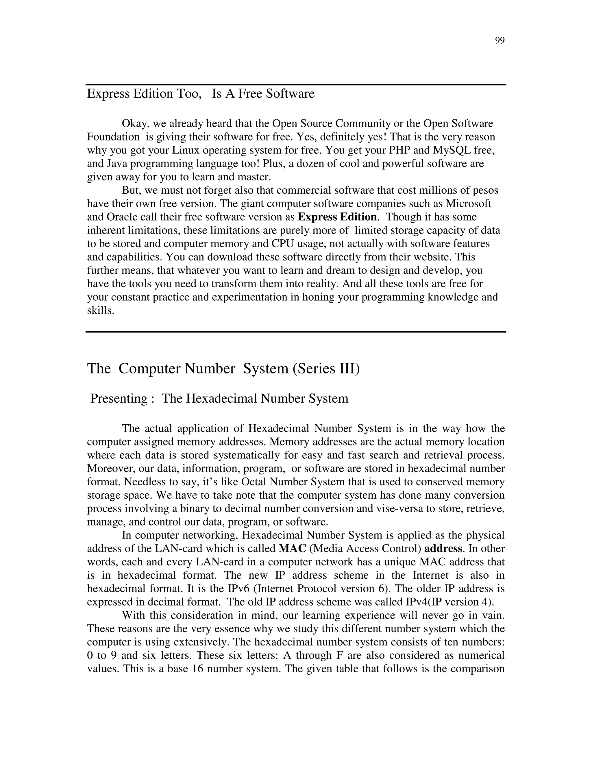 99
Express Edition Too, Is A Free Software
Okay, we already heard that the Open Source Community or the Open Software
Foundation is giving their software for free. Yes, definitely yes! That is the very reason
why you got your Linux operating system for free. You get your PHP and MySQL free,
and Java programming language too! Plus, a dozen of cool and powerful software are
given away for you to learn and master.
But, we must not forget also that commercial software that cost millions of pesos
have their own free version. The giant computer software companies such as Microsoft
and Oracle call their free software version as Express Edition. Though it has some
inherent limitations, these limitations are purely more of limited storage capacity of data
to be stored and computer memory and CPU usage, not actually with software features
and capabilities. You can download these software directly from their website. This
further means, that whatever you want to learn and dream to design and develop, you
have the tools you need to transform them into reality. And all these tools are free for
your constant practice and experimentation in honing your programming knowledge and
skills.
The Computer Number System (Series III)
Presenting : The Hexadecimal Number System
The actual application of Hexadecimal Number System is in the way how the
computer assigned memory addresses. Memory addresses are the actual memory location
where each data is stored systematically for easy and fast search and retrieval process.
Moreover, our data, information, program, or software are stored in hexadecimal number
format. Needless to say, it’s like Octal Number System that is used to conserved memory
storage space. We have to take note that the computer system has done many conversion
process involving a binary to decimal number conversion and vise-versa to store, retrieve,
manage, and control our data, program, or software.
In computer networking, Hexadecimal Number System is applied as the physical
address of the LAN-card which is called MAC (Media Access Control) address. In other
words, each and every LAN-card in a computer network has a unique MAC address that
is in hexadecimal format. The new IP address scheme in the Internet is also in
hexadecimal format. It is the IPv6 (Internet Protocol version 6). The older IP address is
expressed in decimal format. The old IP address scheme was called IPv4(IP version 4).
With this consideration in mind, our learning experience will never go in vain.
These reasons are the very essence why we study this different number system which the
computer is using extensively. The hexadecimal number system consists of ten numbers:
0 to 9 and six letters. These six letters: A through F are also considered as numerical
values. This is a base 16 number system. The given table that follows is the comparison
 