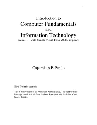 1
Introduction to
Computer Fundamentals
and
Information Technology
(Series 1 – With Simple Visual Basic 2008 Jumpstart)
Copernicus P. Pepito
Note from the Author:
This e-book version is for Promotion Purposes only. You can buy your
hardcopy of this e-book from National Bookstore (the Publisher of this
book). Thanks.
 