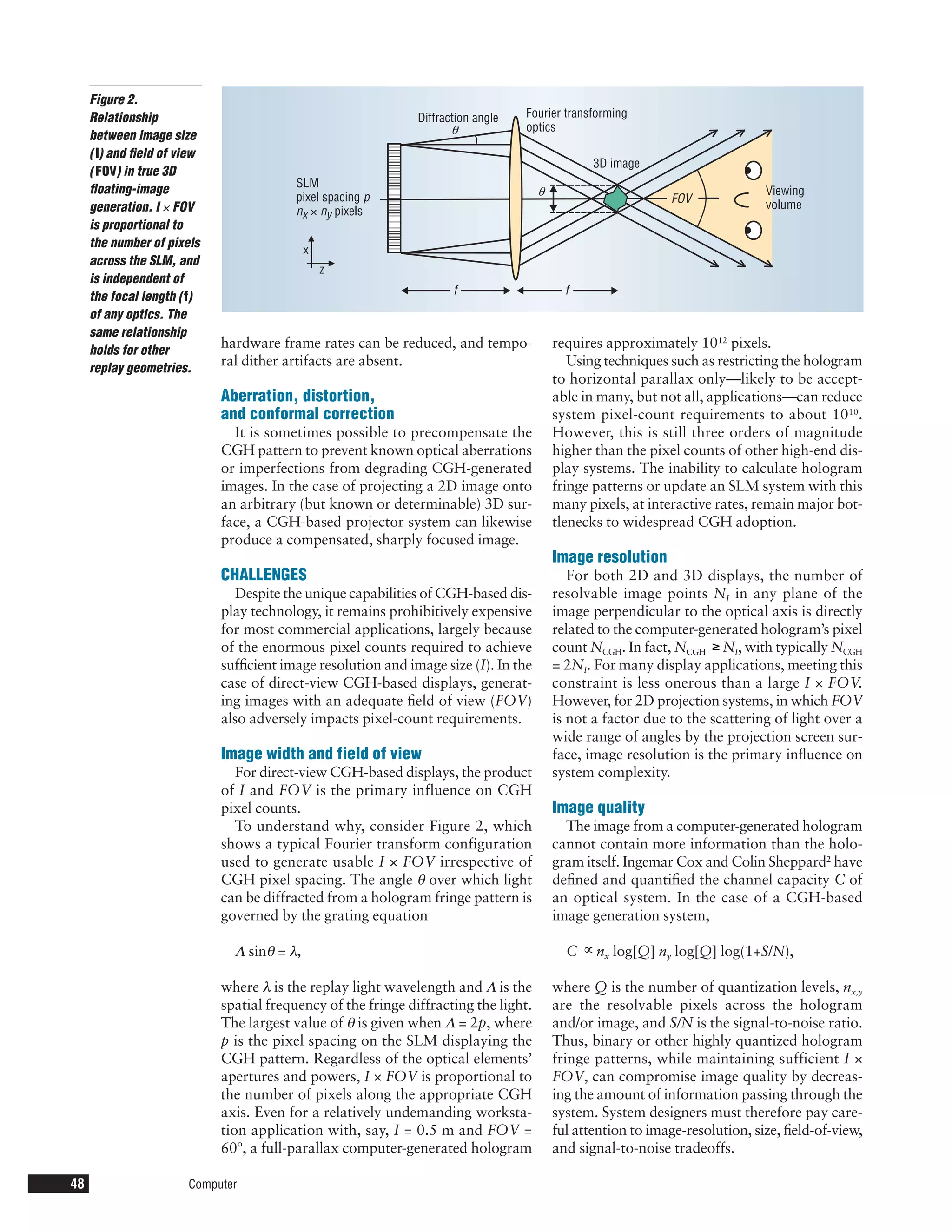 Figure 2.
     Relationship                                              Diffraction angle   Fourier transforming
     between image size                                               θ            optics

     ( I) and ﬁeld of view
                                                                                                 3D image
     ( FOV) in true 3D
                                          SLM
     ﬂoating-image
                                          pixel spacing p                             θ                                        Viewing
                                                                                                              FOV
     generation. I × FOV                  nx × ny pixels                                                                       volume
     is proportional to
     the number of pixels
                                             x
     across the SLM, and
                                                 z
     is independent of
                                                                      f                     f
     the focal length ( f)
     of any optics. The
     same relationship
     holds for other
                             hardware frame rates can be reduced, and tempo-              requires approximately 1012 pixels.
     replay geometries.
                             ral dither artifacts are absent.                                Using techniques such as restricting the hologram
                                                                                          to horizontal parallax only—likely to be accept-
                             Aberration, distortion,                                      able in many, but not all, applications—can reduce
                             and conformal correction                                     system pixel-count requirements to about 1010.
                               It is sometimes possible to precompensate the              However, this is still three orders of magnitude
                             CGH pattern to prevent known optical aberrations             higher than the pixel counts of other high-end dis-
                             or imperfections from degrading CGH-generated                play systems. The inability to calculate hologram
                             images. In the case of projecting a 2D image onto            fringe patterns or update an SLM system with this
                             an arbitrary (but known or determinable) 3D sur-             many pixels, at interactive rates, remain major bot-
                             face, a CGH-based projector system can likewise              tlenecks to widespread CGH adoption.
                             produce a compensated, sharply focused image.
                                                                                          Image resolution
                             CHALLENGES                                                      For both 2D and 3D displays, the number of
                                Despite the unique capabilities of CGH-based dis-         resolvable image points NI in any plane of the
                             play technology, it remains prohibitively expensive          image perpendicular to the optical axis is directly
                             for most commercial applications, largely because            related to the computer-generated hologram’s pixel
                             of the enormous pixel counts required to achieve             count NCGH. In fact, NCGH ≥ NI, with typically NCGH
                             sufﬁcient image resolution and image size (I). In the        = 2NI. For many display applications, meeting this
                             case of direct-view CGH-based displays, generat-             constraint is less onerous than a large I × FOV.
                             ing images with an adequate ﬁeld of view (FOV)               However, for 2D projection systems, in which FOV
                             also adversely impacts pixel-count requirements.             is not a factor due to the scattering of light over a
                                                                                          wide range of angles by the projection screen sur-
                             Image width and field of view                                face, image resolution is the primary inﬂuence on
                               For direct-view CGH-based displays, the product            system complexity.
                             of I and FOV is the primary influence on CGH
                             pixel counts.                                                Image quality
                               To understand why, consider Figure 2, which                  The image from a computer-generated hologram
                             shows a typical Fourier transform configuration              cannot contain more information than the holo-
                             used to generate usable I × FOV irrespective of              gram itself. Ingemar Cox and Colin Sheppard2 have
                             CGH pixel spacing. The angle θ over which light              deﬁned and quantiﬁed the channel capacity C of
                             can be diffracted from a hologram fringe pattern is          an optical system. In the case of a CGH-based
                             governed by the grating equation                             image generation system,

                               Λ sinθ = λ,                                                  C ∝ nx log[Q] ny log[Q] log(1+S/N),

                             where λ is the replay light wavelength and Λ is the          where Q is the number of quantization levels, nx,y
                             spatial frequency of the fringe diffracting the light.       are the resolvable pixels across the hologram
                             The largest value of θ is given when Λ = 2p, where           and/or image, and S/N is the signal-to-noise ratio.
                             p is the pixel spacing on the SLM displaying the             Thus, binary or other highly quantized hologram
                             CGH pattern. Regardless of the optical elements’             fringe patterns, while maintaining sufficient I ×
                             apertures and powers, I × FOV is proportional to             FOV, can compromise image quality by decreas-
                             the number of pixels along the appropriate CGH               ing the amount of information passing through the
                             axis. Even for a relatively undemanding worksta-             system. System designers must therefore pay care-
                             tion application with, say, I = 0.5 m and FOV =              ful attention to image-resolution, size, ﬁeld-of-view,
                             60º, a full-parallax computer-generated hologram             and signal-to-noise tradeoffs.

48                     Computer
 