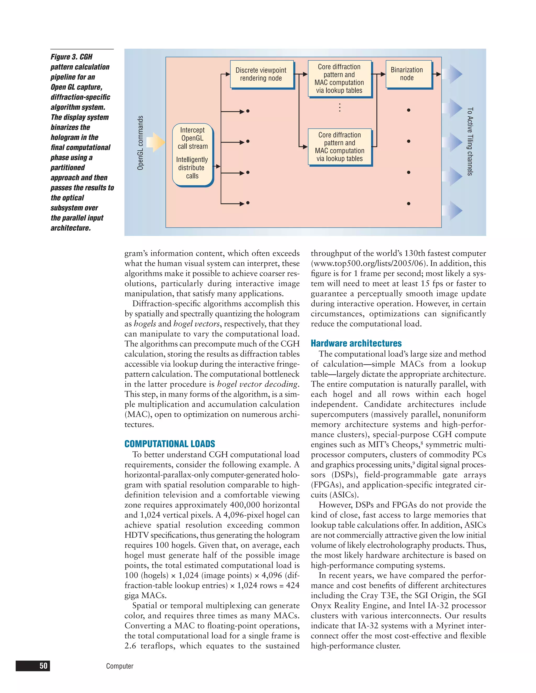 Figure 3. CGH
     pattern calculation                                            Discrete viewpoint     Core diffraction      Binarization
     pipeline for an                                                                         pattern and            node
                                                                     rendering node
                                                                                          MAC computation
     Open GL capture,                                                                     via lookup tables
     diffraction-speciﬁc




                                                                                                …
     algorithm system.
                                                                       •                                               •




                                                                                                                                        To Active Tiling channels
     The display system

                                  OpenGL commands
     binarizes the                                   Intercept
     hologram in the                                  OpenGL                               Core diffraction
     ﬁnal computational                             call stream
                                                                       •                     pattern and               •
                                                                                          MAC computation
     phase using a                                  Intelligently                         via lookup tables
     partitioned                                     distribute
     approach and then                                  calls          •                                               •
     passes the results to
     the optical
     subsystem over                                                    •                                               •
     the parallel input
     architecture.


                             gram’s information content, which often exceeds             throughput of the world’s 130th fastest computer
                             what the human visual system can interpret, these           (www.top500.org/lists/2005/06). In addition, this
                             algorithms make it possible to achieve coarser res-         ﬁgure is for 1 frame per second; most likely a sys-
                             olutions, particularly during interactive image             tem will need to meet at least 15 fps or faster to
                             manipulation, that satisfy many applications.               guarantee a perceptually smooth image update
                               Diffraction-speciﬁc algorithms accomplish this            during interactive operation. However, in certain
                             by spatially and spectrally quantizing the hologram         circumstances, optimizations can significantly
                             as hogels and hogel vectors, respectively, that they        reduce the computational load.
                             can manipulate to vary the computational load.
                             The algorithms can precompute much of the CGH               Hardware architectures
                             calculation, storing the results as diffraction tables        The computational load’s large size and method
                             accessible via lookup during the interactive fringe-        of calculation—simple MACs from a lookup
                             pattern calculation. The computational bottleneck           table—largely dictate the appropriate architecture.
                             in the latter procedure is hogel vector decoding.           The entire computation is naturally parallel, with
                             This step, in many forms of the algorithm, is a sim-        each hogel and all rows within each hogel
                             ple multiplication and accumulation calculation             independent. Candidate architectures include
                             (MAC), open to optimization on numerous archi-              supercomputers (massively parallel, nonuniform
                             tectures.                                                   memory architecture systems and high-perfor-
                                                                                         mance clusters), special-purpose CGH compute
                             COMPUTATIONAL LOADS                                         engines such as MIT’s Cheops,8 symmetric multi-
                               To better understand CGH computational load               processor computers, clusters of commodity PCs
                             requirements, consider the following example. A             and graphics processing units,9 digital signal proces-
                             horizontal-parallax-only computer-generated holo-           sors (DSPs), field-programmable gate arrays
                             gram with spatial resolution comparable to high-            (FPGAs), and application-specific integrated cir-
                             definition television and a comfortable viewing             cuits (ASICs).
                             zone requires approximately 400,000 horizontal                However, DSPs and FPGAs do not provide the
                             and 1,024 vertical pixels. A 4,096-pixel hogel can          kind of close, fast access to large memories that
                             achieve spatial resolution exceeding common                 lookup table calculations offer. In addition, ASICs
                             HDTV speciﬁcations, thus generating the hologram            are not commercially attractive given the low initial
                             requires 100 hogels. Given that, on average, each           volume of likely electroholography products. Thus,
                             hogel must generate half of the possible image              the most likely hardware architecture is based on
                             points, the total estimated computational load is           high-performance computing systems.
                             100 (hogels) × 1,024 (image points) × 4,096 (dif-             In recent years, we have compared the perfor-
                             fraction-table lookup entries) × 1,024 rows = 424           mance and cost beneﬁts of different architectures
                             giga MACs.                                                  including the Cray T3E, the SGI Origin, the SGI
                               Spatial or temporal multiplexing can generate             Onyx Reality Engine, and Intel IA-32 processor
                             color, and requires three times as many MACs.               clusters with various interconnects. Our results
                             Converting a MAC to ﬂoating-point operations,               indicate that IA-32 systems with a Myrinet inter-
                             the total computational load for a single frame is          connect offer the most cost-effective and ﬂexible
                             2.6 teraflops, which equates to the sustained               high-performance cluster.

50                     Computer
 