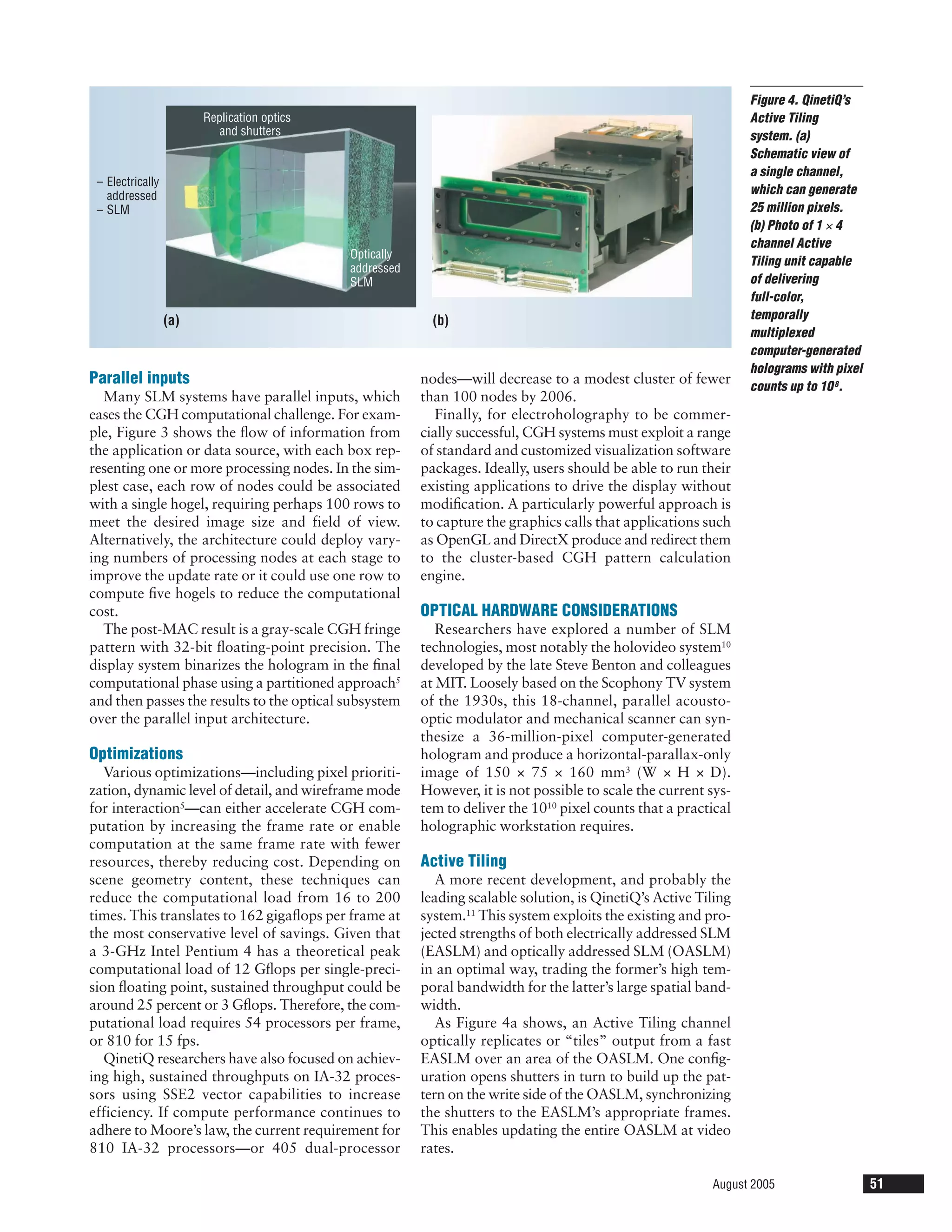 Figure 4. QinetiQ’s
                        Replication optics                                                                       Active Tiling
                           and shutters                                                                          system. (a)
                                                                                                                 Schematic view of
                                                                                                                 a single channel,
 – Electrically
   addressed                                                                                                     which can generate
 – SLM                                                                                                           25 million pixels.
                                                                                                                 (b) Photo of 1 × 4
                                                                                                                 channel Active
                                             Optically
                                                                                                                 Tiling unit capable
                                             addressed
                                             SLM                                                                 of delivering
                                                                                                                 full-color,
                  (a)                                      (b)                                                   temporally
                                                                                                                 multiplexed
                                                                                                                 computer-generated
                                                                                                                 holograms with pixel
Parallel inputs                                          nodes—will decrease to a modest cluster of fewer        counts up to 10 8.
  Many SLM systems have parallel inputs, which           than 100 nodes by 2006.
eases the CGH computational challenge. For exam-            Finally, for electroholography to be commer-
ple, Figure 3 shows the ﬂow of information from          cially successful, CGH systems must exploit a range
the application or data source, with each box rep-       of standard and customized visualization software
resenting one or more processing nodes. In the sim-      packages. Ideally, users should be able to run their
plest case, each row of nodes could be associated        existing applications to drive the display without
with a single hogel, requiring perhaps 100 rows to       modiﬁcation. A particularly powerful approach is
meet the desired image size and field of view.           to capture the graphics calls that applications such
Alternatively, the architecture could deploy vary-       as OpenGL and DirectX produce and redirect them
ing numbers of processing nodes at each stage to         to the cluster-based CGH pattern calculation
improve the update rate or it could use one row to       engine.
compute ﬁve hogels to reduce the computational
cost.                                                    OPTICAL HARDWARE CONSIDERATIONS
  The post-MAC result is a gray-scale CGH fringe            Researchers have explored a number of SLM
pattern with 32-bit ﬂoating-point precision. The         technologies, most notably the holovideo system10
display system binarizes the hologram in the ﬁnal        developed by the late Steve Benton and colleagues
computational phase using a partitioned approach5        at MIT. Loosely based on the Scophony TV system
and then passes the results to the optical subsystem     of the 1930s, this 18-channel, parallel acousto-
over the parallel input architecture.                    optic modulator and mechanical scanner can syn-
                                                         thesize a 36-million-pixel computer-generated
Optimizations                                            hologram and produce a horizontal-parallax-only
   Various optimizations—including pixel prioriti-       image of 150 × 75 × 160 mm3 (W × H × D).
zation, dynamic level of detail, and wireframe mode      However, it is not possible to scale the current sys-
for interaction5—can either accelerate CGH com-          tem to deliver the 1010 pixel counts that a practical
putation by increasing the frame rate or enable          holographic workstation requires.
computation at the same frame rate with fewer
resources, thereby reducing cost. Depending on           Active Tiling
scene geometry content, these techniques can                A more recent development, and probably the
reduce the computational load from 16 to 200             leading scalable solution, is QinetiQ’s Active Tiling
times. This translates to 162 gigaﬂops per frame at      system.11 This system exploits the existing and pro-
the most conservative level of savings. Given that       jected strengths of both electrically addressed SLM
a 3-GHz Intel Pentium 4 has a theoretical peak           (EASLM) and optically addressed SLM (OASLM)
computational load of 12 Gﬂops per single-preci-         in an optimal way, trading the former’s high tem-
sion ﬂoating point, sustained throughput could be        poral bandwidth for the latter’s large spatial band-
around 25 percent or 3 Gﬂops. Therefore, the com-        width.
putational load requires 54 processors per frame,           As Figure 4a shows, an Active Tiling channel
or 810 for 15 fps.                                       optically replicates or “tiles” output from a fast
   QinetiQ researchers have also focused on achiev-      EASLM over an area of the OASLM. One conﬁg-
ing high, sustained throughputs on IA-32 proces-         uration opens shutters in turn to build up the pat-
sors using SSE2 vector capabilities to increase          tern on the write side of the OASLM, synchronizing
efficiency. If compute performance continues to          the shutters to the EASLM’s appropriate frames.
adhere to Moore’s law, the current requirement for       This enables updating the entire OASLM at video
810 IA-32 processors—or 405 dual-processor               rates.

                                                                                                          August 2005                   51
 