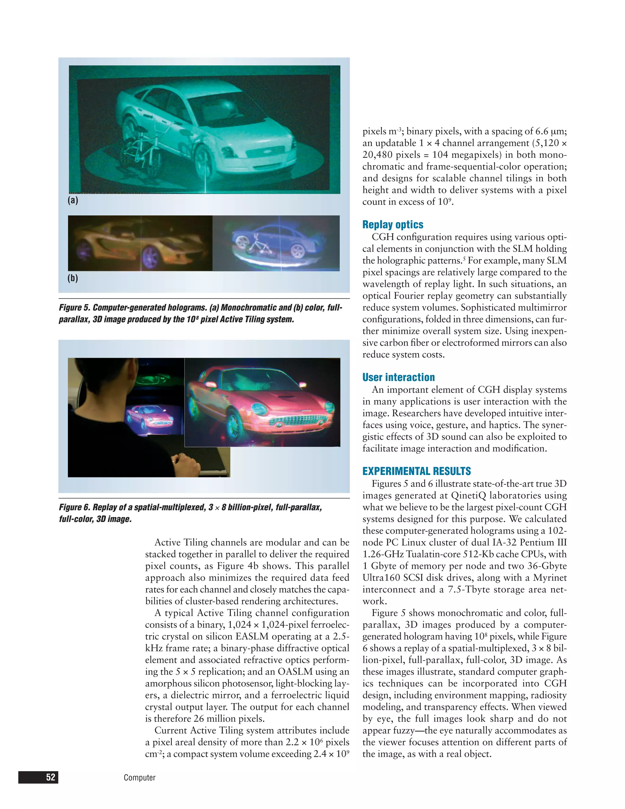 pixels m-3; binary pixels, with a spacing of 6.6 µm;
                                                                                      an updatable 1 × 4 channel arrangement (5,120 ×
                                                                                      20,480 pixels = 104 megapixels) in both mono-
                                                                                      chromatic and frame-sequential-color operation;
                                                                                      and designs for scalable channel tilings in both
                                                                                      height and width to deliver systems with a pixel
       (a)                                                                            count in excess of 109.

                                                                                      Replay optics
                                                                                         CGH conﬁguration requires using various opti-
                                                                                      cal elements in conjunction with the SLM holding
                                                                                      the holographic patterns.5 For example, many SLM
                                                                                      pixel spacings are relatively large compared to the
       (b)
                                                                                      wavelength of replay light. In such situations, an
                                                                                      optical Fourier replay geometry can substantially
     Figure 5. Computer-generated holograms. (a) Monochromatic and (b) color, full-   reduce system volumes. Sophisticated multimirror
     parallax, 3D image produced by the 10 8 pixel Active Tiling system.              conﬁgurations, folded in three dimensions, can fur-
                                                                                      ther minimize overall system size. Using inexpen-
                                                                                      sive carbon ﬁber or electroformed mirrors can also
                                                                                      reduce system costs.

                                                                                      User interaction
                                                                                        An important element of CGH display systems
                                                                                      in many applications is user interaction with the
                                                                                      image. Researchers have developed intuitive inter-
                                                                                      faces using voice, gesture, and haptics. The syner-
                                                                                      gistic effects of 3D sound can also be exploited to
                                                                                      facilitate image interaction and modiﬁcation.

                                                                                      EXPERIMENTAL RESULTS
                                                                                         Figures 5 and 6 illustrate state-of-the-art true 3D
                                                                                      images generated at QinetiQ laboratories using
     Figure 6. Replay of a spatial-multiplexed, 3 × 8 billion-pixel, full-parallax,   what we believe to be the largest pixel-count CGH
     full-color, 3D image.                                                            systems designed for this purpose. We calculated
                                                                                      these computer-generated holograms using a 102-
                                 Active Tiling channels are modular and can be        node PC Linux cluster of dual IA-32 Pentium III
                              stacked together in parallel to deliver the required    1.26-GHz Tualatin-core 512-Kb cache CPUs, with
                              pixel counts, as Figure 4b shows. This parallel         1 Gbyte of memory per node and two 36-Gbyte
                              approach also minimizes the required data feed          Ultra160 SCSI disk drives, along with a Myrinet
                              rates for each channel and closely matches the capa-    interconnect and a 7.5-Tbyte storage area net-
                              bilities of cluster-based rendering architectures.      work.
                                 A typical Active Tiling channel configuration           Figure 5 shows monochromatic and color, full-
                              consists of a binary, 1,024 × 1,024-pixel ferroelec-    parallax, 3D images produced by a computer-
                              tric crystal on silicon EASLM operating at a 2.5-       generated hologram having 108 pixels, while Figure
                              kHz frame rate; a binary-phase diffractive optical      6 shows a replay of a spatial-multiplexed, 3 × 8 bil-
                              element and associated refractive optics perform-       lion-pixel, full-parallax, full-color, 3D image. As
                              ing the 5 × 5 replication; and an OASLM using an        these images illustrate, standard computer graph-
                              amorphous silicon photosensor, light-blocking lay-      ics techniques can be incorporated into CGH
                              ers, a dielectric mirror, and a ferroelectric liquid    design, including environment mapping, radiosity
                              crystal output layer. The output for each channel       modeling, and transparency effects. When viewed
                              is therefore 26 million pixels.                         by eye, the full images look sharp and do not
                                 Current Active Tiling system attributes include      appear fuzzy—the eye naturally accommodates as
                              a pixel areal density of more than 2.2 × 106 pixels     the viewer focuses attention on different parts of
                              cm-2; a compact system volume exceeding 2.4 × 109       the image, as with a real object.

52                      Computer
 