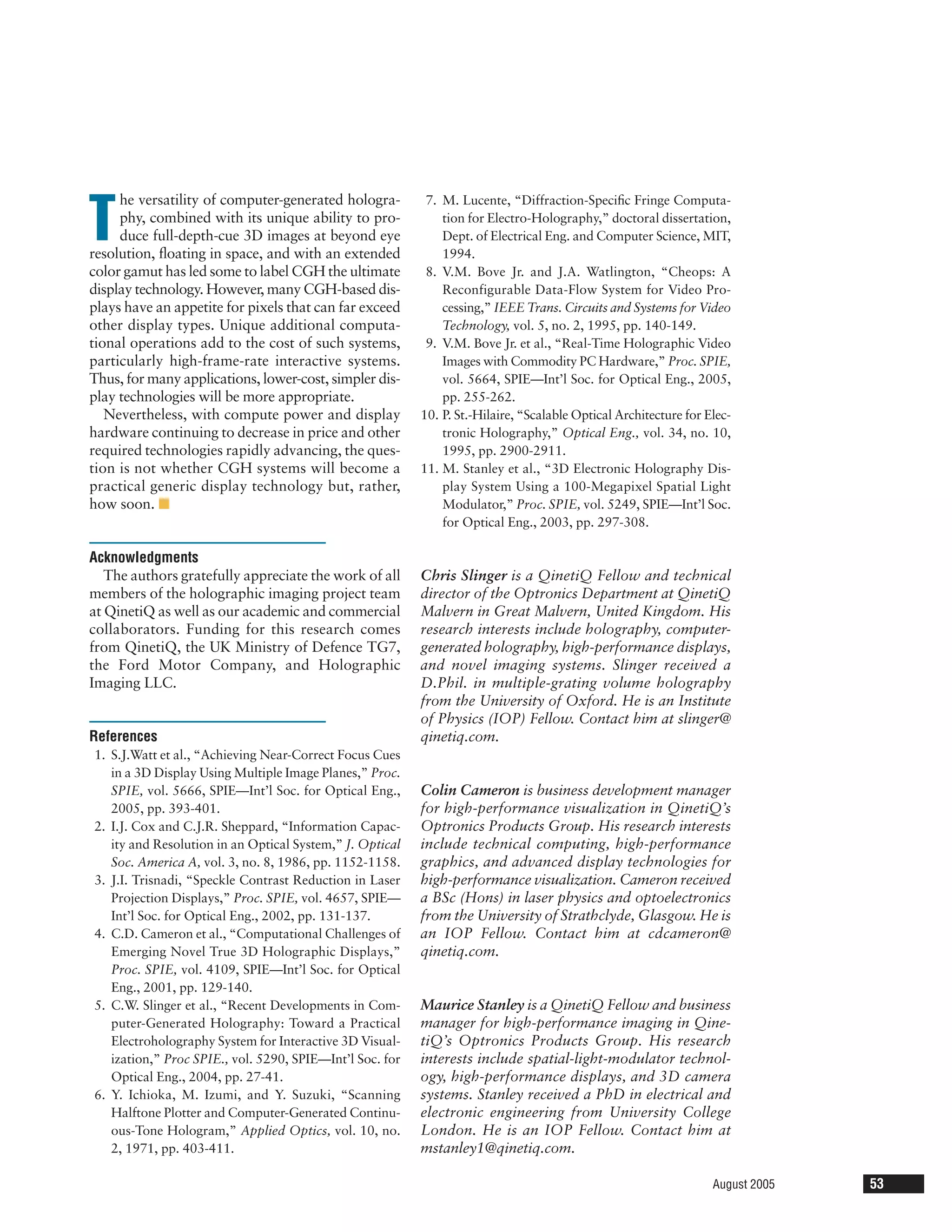 he versatility of computer-generated hologra-

T
                                                           7. M. Lucente, “Diffraction-Speciﬁc Fringe Computa-
     phy, combined with its unique ability to pro-            tion for Electro-Holography,” doctoral dissertation,
     duce full-depth-cue 3D images at beyond eye              Dept. of Electrical Eng. and Computer Science, MIT,
resolution, ﬂoating in space, and with an extended            1994.
color gamut has led some to label CGH the ultimate         8. V.M. Bove Jr. and J.A. Watlington, “Cheops: A
display technology. However, many CGH-based dis-              Reconfigurable Data-Flow System for Video Pro-
plays have an appetite for pixels that can far exceed         cessing,” IEEE Trans. Circuits and Systems for Video
other display types. Unique additional computa-               Technology, vol. 5, no. 2, 1995, pp. 140-149.
tional operations add to the cost of such systems,         9. V.M. Bove Jr. et al., “Real-Time Holographic Video
particularly high-frame-rate interactive systems.             Images with Commodity PC Hardware,” Proc. SPIE,
Thus, for many applications, lower-cost, simpler dis-         vol. 5664, SPIE—Int’l Soc. for Optical Eng., 2005,
play technologies will be more appropriate.                   pp. 255-262.
   Nevertheless, with compute power and display           10. P. St.-Hilaire, “Scalable Optical Architecture for Elec-
hardware continuing to decrease in price and other            tronic Holography,” Optical Eng., vol. 34, no. 10,
required technologies rapidly advancing, the ques-            1995, pp. 2900-2911.
tion is not whether CGH systems will become a             11. M. Stanley et al., “3D Electronic Holography Dis-
practical generic display technology but, rather,             play System Using a 100-Megapixel Spatial Light
how soon. I                                                   Modulator,” Proc. SPIE, vol. 5249, SPIE—Int’l Soc.
                                                              for Optical Eng., 2003, pp. 297-308.

Acknowledgments
   The authors gratefully appreciate the work of all      Chris Slinger is a QinetiQ Fellow and technical
members of the holographic imaging project team           director of the Optronics Department at QinetiQ
at QinetiQ as well as our academic and commercial         Malvern in Great Malvern, United Kingdom. His
collaborators. Funding for this research comes            research interests include holography, computer-
from QinetiQ, the UK Ministry of Defence TG7,             generated holography, high-performance displays,
the Ford Motor Company, and Holographic                   and novel imaging systems. Slinger received a
Imaging LLC.                                              D.Phil. in multiple-grating volume holography
                                                          from the University of Oxford. He is an Institute
                                                          of Physics (IOP) Fellow. Contact him at slinger@
References                                                qinetiq.com.
1. S.J.Watt et al., “Achieving Near-Correct Focus Cues
   in a 3D Display Using Multiple Image Planes,” Proc.
   SPIE, vol. 5666, SPIE—Int’l Soc. for Optical Eng.,     Colin Cameron is business development manager
   2005, pp. 393-401.                                     for high-performance visualization in QinetiQ’s
2. I.J. Cox and C.J.R. Sheppard, “Information Capac-      Optronics Products Group. His research interests
   ity and Resolution in an Optical System,” J. Optical   include technical computing, high-performance
   Soc. America A, vol. 3, no. 8, 1986, pp. 1152-1158.    graphics, and advanced display technologies for
3. J.I. Trisnadi, “Speckle Contrast Reduction in Laser    high-performance visualization. Cameron received
   Projection Displays,” Proc. SPIE, vol. 4657, SPIE—     a BSc (Hons) in laser physics and optoelectronics
   Int’l Soc. for Optical Eng., 2002, pp. 131-137.        from the University of Strathclyde, Glasgow. He is
4. C.D. Cameron et al., “Computational Challenges of      an IOP Fellow. Contact him at cdcameron@
   Emerging Novel True 3D Holographic Displays,”          qinetiq.com.
   Proc. SPIE, vol. 4109, SPIE—Int’l Soc. for Optical
   Eng., 2001, pp. 129-140.
5. C.W. Slinger et al., “Recent Developments in Com-      Maurice Stanley is a QinetiQ Fellow and business
   puter-Generated Holography: Toward a Practical         manager for high-performance imaging in Qine-
   Electroholography System for Interactive 3D Visual-    tiQ’s Optronics Products Group. His research
   ization,” Proc SPIE., vol. 5290, SPIE—Int’l Soc. for   interests include spatial-light-modulator technol-
   Optical Eng., 2004, pp. 27-41.                         ogy, high-performance displays, and 3D camera
6. Y. Ichioka, M. Izumi, and Y. Suzuki, “Scanning         systems. Stanley received a PhD in electrical and
   Halftone Plotter and Computer-Generated Continu-       electronic engineering from University College
   ous-Tone Hologram,” Applied Optics, vol. 10, no.       London. He is an IOP Fellow. Contact him at
   2, 1971, pp. 403-411.                                  mstanley1@qinetiq.com.

                                                                                                                  August 2005   53
 