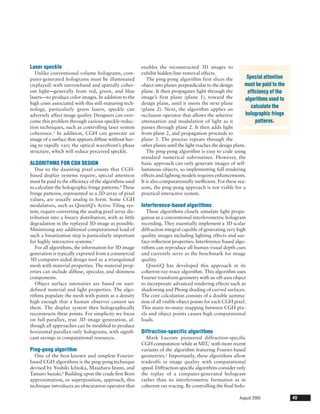Laser speckle                                          enables the reconstructed 3D images to
   Unlike conventional volume holograms, com-          exhibit hidden-line-removal effects.
puter-generated holograms must be illuminated             The ping-pong algorithm first slices the            Special attention
(replayed) with narrowband and spatially coher-        object into planes perpendicular to the design       must be paid to the
ent light—generally from red, green, and blue          plane. It then propagates light through the            efﬁciency of the
lasers—to produce color images. In addition to the     image’s first plane (plane 1), toward the             algorithms used to
high costs associated with this still-maturing tech-   design plane, until it meets the next plane
nology, particularly green lasers, speckle can         (plane 2). Next, the algorithm applies an
                                                                                                                calculate the
adversely affect image quality. Designers can over-    occlusion operator that allows the selective          holographic fringe
come this problem through various speckle-reduc-       attenuation and modulation of light as it                  patterns.
tion techniques, such as controlling laser system      passes through plane 2. It then adds light
coherence.3 In addition, CGH can generate an           from plane 2, and propagation proceeds to
image of a surface that appears diffuse without hav-   plane 3. The process repeats through the
ing to rapidly vary the optical wavefront’s phase      other planes until the light reaches the design plane.
structure, which will reduce perceived speckle.           The ping-pong algorithm is easy to code using
                                                       standard numerical subroutines. However, the
ALGORITHMS FOR CGH DESIGN                              basic approach can only generate images of self-
   Due to the daunting pixel counts that CGH-          luminous objects, so implementing full rendering
based display systems require, special attention       effects and lighting models requires enhancements.
must be paid to the efﬁciency of the algorithms used   It is also computationally inefﬁcient. For these rea-
to calculate the holographic fringe patterns.4 These   sons, the ping-pong approach is not viable for a
fringe patterns, represented as a 2D array of pixel    practical interactive system.
values, are usually analog in form. Some CGH
modulators, such as QinetiQ’s Active Tiling sys-       Interference-based algorithms
tem, require converting the analog pixel array dis-       These algorithms closely simulate light propa-
tribution into a binary distribution, with as little   gation in a conventional interferometric hologram
degradation in the replayed 3D image as possible.      recording. They essentially implement a 3D scalar
Minimizing any additional computational load of        diffraction integral capable of generating very high
such a binarization step is particularly important     quality images including lighting effects and sur-
for highly interactive systems.5                       face-reﬂection properties. Interference-based algo-
   For all algorithms, the information for 3D image    rithms can reproduce all human visual depth cues
generation is typically exported from a commercial     and currently serve as the benchmark for image
3D computer-aided design tool as a triangulated        quality.
mesh with material properties. The material prop-         QinetiQ has developed this approach in its
erties can include diffuse, specular, and shininess    coherent-ray-trace algorithm. This algorithm uses
components.                                            Fourier transform geometry with an off-axis object
   Object surface intensities are based on user-       to incorporate advanced rendering effects such as
defined material and light properties. The algo-       shadowing and Phong shading of curved surfaces.
rithms populate the mesh with points at a density      The core calculation consists of a double summa-
high enough that a human observer cannot see           tion of all visible object points for each CGH pixel.
them. The display system then holographically          This many-to-many mapping between CGH pix-
reconstructs these points. For simplicity we focus     els and object points causes high computational
on full-parallax, true 3D image generation, al-        loads.
though all approaches can be modiﬁed to produce
horizontal-parallax-only holograms, with signiﬁ-       Diffraction-specific algorithms
cant savings in computational resources.                 Mark Lucente pioneered diffraction-specific
                                                       CGH computation while at MIT,7 with more recent
Ping-pong algorithm                                    variants of the algorithm featuring Fourier-based
  One of the best-known and simplest Fourier-          geometries.5 Importantly, these algorithms allow
based CGH algorithms is the ping-pong technique        tradeoffs in image quality with computational
devised by Yoshiki Ichioka, Masaharu Izumi, and        speed. Diffraction-speciﬁc algorithms consider only
Tatsuro Suzuki.6 Building upon the crude ﬁrst Born     the replay of a computer-generated hologram
approximation, or superposition, approach, this        rather than its interferometric formation as in
technique introduces an obscuration operator that      coherent ray tracing. By controlling the ﬁnal holo-

                                                                                                        August 2005               49
 