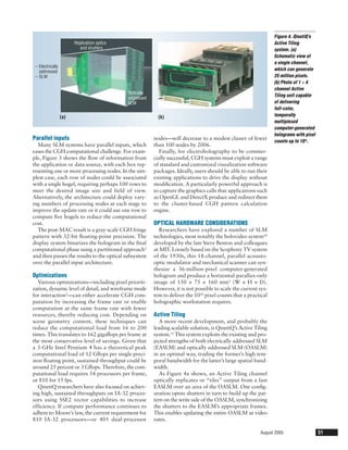 Figure 4. QinetiQ’s
                        Replication optics                                                                       Active Tiling
                           and shutters                                                                          system. (a)
                                                                                                                 Schematic view of
                                                                                                                 a single channel,
 – Electrically
   addressed                                                                                                     which can generate
 – SLM                                                                                                           25 million pixels.
                                                                                                                 (b) Photo of 1 × 4
                                                                                                                 channel Active
                                             Optically
                                                                                                                 Tiling unit capable
                                             addressed
                                             SLM                                                                 of delivering
                                                                                                                 full-color,
                  (a)                                      (b)                                                   temporally
                                                                                                                 multiplexed
                                                                                                                 computer-generated
                                                                                                                 holograms with pixel
Parallel inputs                                          nodes—will decrease to a modest cluster of fewer        counts up to 10 8.
  Many SLM systems have parallel inputs, which           than 100 nodes by 2006.
eases the CGH computational challenge. For exam-            Finally, for electroholography to be commer-
ple, Figure 3 shows the ﬂow of information from          cially successful, CGH systems must exploit a range
the application or data source, with each box rep-       of standard and customized visualization software
resenting one or more processing nodes. In the sim-      packages. Ideally, users should be able to run their
plest case, each row of nodes could be associated        existing applications to drive the display without
with a single hogel, requiring perhaps 100 rows to       modiﬁcation. A particularly powerful approach is
meet the desired image size and field of view.           to capture the graphics calls that applications such
Alternatively, the architecture could deploy vary-       as OpenGL and DirectX produce and redirect them
ing numbers of processing nodes at each stage to         to the cluster-based CGH pattern calculation
improve the update rate or it could use one row to       engine.
compute ﬁve hogels to reduce the computational
cost.                                                    OPTICAL HARDWARE CONSIDERATIONS
  The post-MAC result is a gray-scale CGH fringe            Researchers have explored a number of SLM
pattern with 32-bit ﬂoating-point precision. The         technologies, most notably the holovideo system10
display system binarizes the hologram in the ﬁnal        developed by the late Steve Benton and colleagues
computational phase using a partitioned approach5        at MIT. Loosely based on the Scophony TV system
and then passes the results to the optical subsystem     of the 1930s, this 18-channel, parallel acousto-
over the parallel input architecture.                    optic modulator and mechanical scanner can syn-
                                                         thesize a 36-million-pixel computer-generated
Optimizations                                            hologram and produce a horizontal-parallax-only
   Various optimizations—including pixel prioriti-       image of 150 × 75 × 160 mm3 (W × H × D).
zation, dynamic level of detail, and wireframe mode      However, it is not possible to scale the current sys-
for interaction5—can either accelerate CGH com-          tem to deliver the 1010 pixel counts that a practical
putation by increasing the frame rate or enable          holographic workstation requires.
computation at the same frame rate with fewer
resources, thereby reducing cost. Depending on           Active Tiling
scene geometry content, these techniques can                A more recent development, and probably the
reduce the computational load from 16 to 200             leading scalable solution, is QinetiQ’s Active Tiling
times. This translates to 162 gigaﬂops per frame at      system.11 This system exploits the existing and pro-
the most conservative level of savings. Given that       jected strengths of both electrically addressed SLM
a 3-GHz Intel Pentium 4 has a theoretical peak           (EASLM) and optically addressed SLM (OASLM)
computational load of 12 Gﬂops per single-preci-         in an optimal way, trading the former’s high tem-
sion ﬂoating point, sustained throughput could be        poral bandwidth for the latter’s large spatial band-
around 25 percent or 3 Gﬂops. Therefore, the com-        width.
putational load requires 54 processors per frame,           As Figure 4a shows, an Active Tiling channel
or 810 for 15 fps.                                       optically replicates or “tiles” output from a fast
   QinetiQ researchers have also focused on achiev-      EASLM over an area of the OASLM. One conﬁg-
ing high, sustained throughputs on IA-32 proces-         uration opens shutters in turn to build up the pat-
sors using SSE2 vector capabilities to increase          tern on the write side of the OASLM, synchronizing
efficiency. If compute performance continues to          the shutters to the EASLM’s appropriate frames.
adhere to Moore’s law, the current requirement for       This enables updating the entire OASLM at video
810 IA-32 processors—or 405 dual-processor               rates.

                                                                                                          August 2005                   51
 