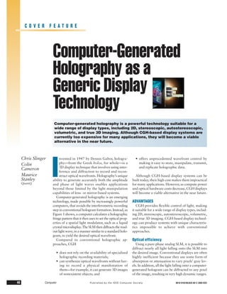 COVER FEATURE




                      Computer-Generated
                      Holography as a
                      Generic Display
                      Technology
                       Computer-generated holography is a powerful technology suitable for a
                       wide range of display types, including 2D, stereoscopic, autostereoscopic,
                       volumetric, and true 3D imaging. Although CGH-based display systems are
                       currently too expensive for many applications, they will become a viable
                       alternative in the near future.



     Chris Slinger


                      I
                           nvented in 1947 by Dennis Gabor, hologra-                • offers unprecedented wavefront control by
     Colin                 phy—from the Greek holos, for whole—is a                   making it easy to store, manipulate, transmit,
                           3D display technique that involves using inter-            and replicate holographic data.
     Cameron
                           ference and diffraction to record and recon-
     Maurice               struct optical wavefronts. Holography’s unique           Although CGH-based display systems can be
     Stanley          ability to generate accurately both the amplitude           built today, their high cost makes them impractical
     QinetiQ          and phase of light waves enables applications               for many applications. However, as compute power
                      beyond those limited by the light manipulation              and optical hardware costs decrease, CGH displays
                      capabilities of lens- or mirror-based systems.              will become a viable alternative in the near future.
                         Computer-generated holography is an emerging
                      technology, made possible by increasingly powerful          ADVANTAGES
                      computers, that avoids the interferometric recording           CGH provides ﬂexible control of light, making
                      step in conventional hologram formation. Instead, as        it suitable for a wide range of display types, includ-
                      Figure 1 shows, a computer calculates a holographic         ing 2D, stereoscopic, autostereoscopic, volumetric,
                      fringe pattern that it then uses to set the optical prop-   and true 3D imaging. CGH-based display technol-
                      erties of a spatial light modulator, such as a liquid       ogy can produce systems with unique characteris-
                      crystal microdisplay. The SLM then diffracts the read-      tics impossible to achieve with conventional
                      out light wave, in a manner similar to a standard holo-     approaches.
                      gram, to yield the desired optical wavefront.
                         Compared to conventional holographic ap-                 Optical efficiency
                      proaches, CGH                                                  Using a pure-phase analog SLM, it is possible to
                                                                                  diffract nearly all light falling onto the SLM into
                        • does not rely on the availability of specialized        the desired image. Conventional displays are often
                          holographic recording materials;                        highly inefficient because they use some form of
                        • can synthesize optical wavefronts without hav-          absorption or attenuation to vary pixels’ gray lev-
                          ing to record a physical manifestation of               els. In addition, all the light falling onto a computer-
                          them—for example, it can generate 3D images             generated hologram can be diffracted to any pixel
                          of nonexistent objects; and                             of the image, resulting in very high dynamic ranges.

46               Computer                         Published by the IEEE Computer Society                          0018-9162/05/$20.00 © 2005 IEEE
 