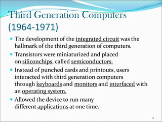 Third Generation Computers
(1964-1971)
 The development of the integrated circuit was the
hallmark of the third generation of computers.
 Transistors were miniaturized and placed
on siliconchips, called semiconductors.
on siliconchips, called semiconductors.
 Instead of punched cards and printouts, users
interacted with third generation computers
through keyboards and monitors and interfaced with
an operating system.
 Allowed the device to run many
different applications at one time.
8
 