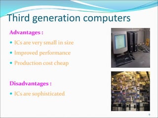 Third generation computers
Advantages :
 ICs are very small in size
 Improved performance
 Production cost cheap
Disadvantages :
 ICs are sophisticated
9
 