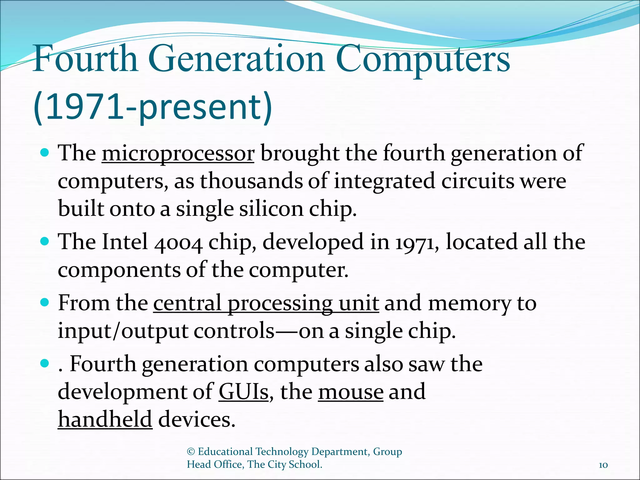 Fourth Generation Computers
(1971-present)
 The microprocessor brought the fourth generation of
computers, as thousands of integrated circuits were
built onto a single silicon chip.
 The Intel 4004 chip, developed in 1971, located all the
components of the computer.
 From the central processing unit and memory to
input/output controls—on a single chip.
 . Fourth generation computers also saw the
development of GUIs, the mouse and
handheld devices.
© Educational Technology Department, Group
Head Office, The City School. 10
 