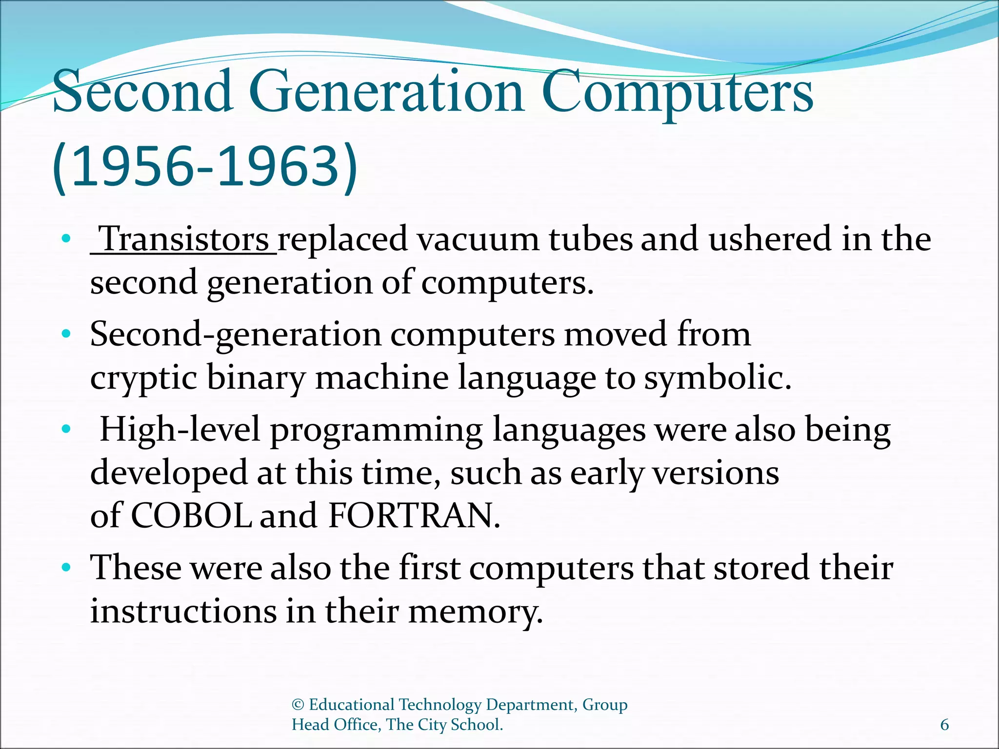 Second Generation Computers
(1956-1963)
• Transistors replaced vacuum tubes and ushered in the
second generation of computers.
• Second-generation computers moved from
cryptic binary machine language to symbolic.
• High-level programming languages were also being
developed at this time, such as early versions
of COBOL and FORTRAN.
• These were also the first computers that stored their
instructions in their memory.
© Educational Technology Department, Group
Head Office, The City School. 6
 