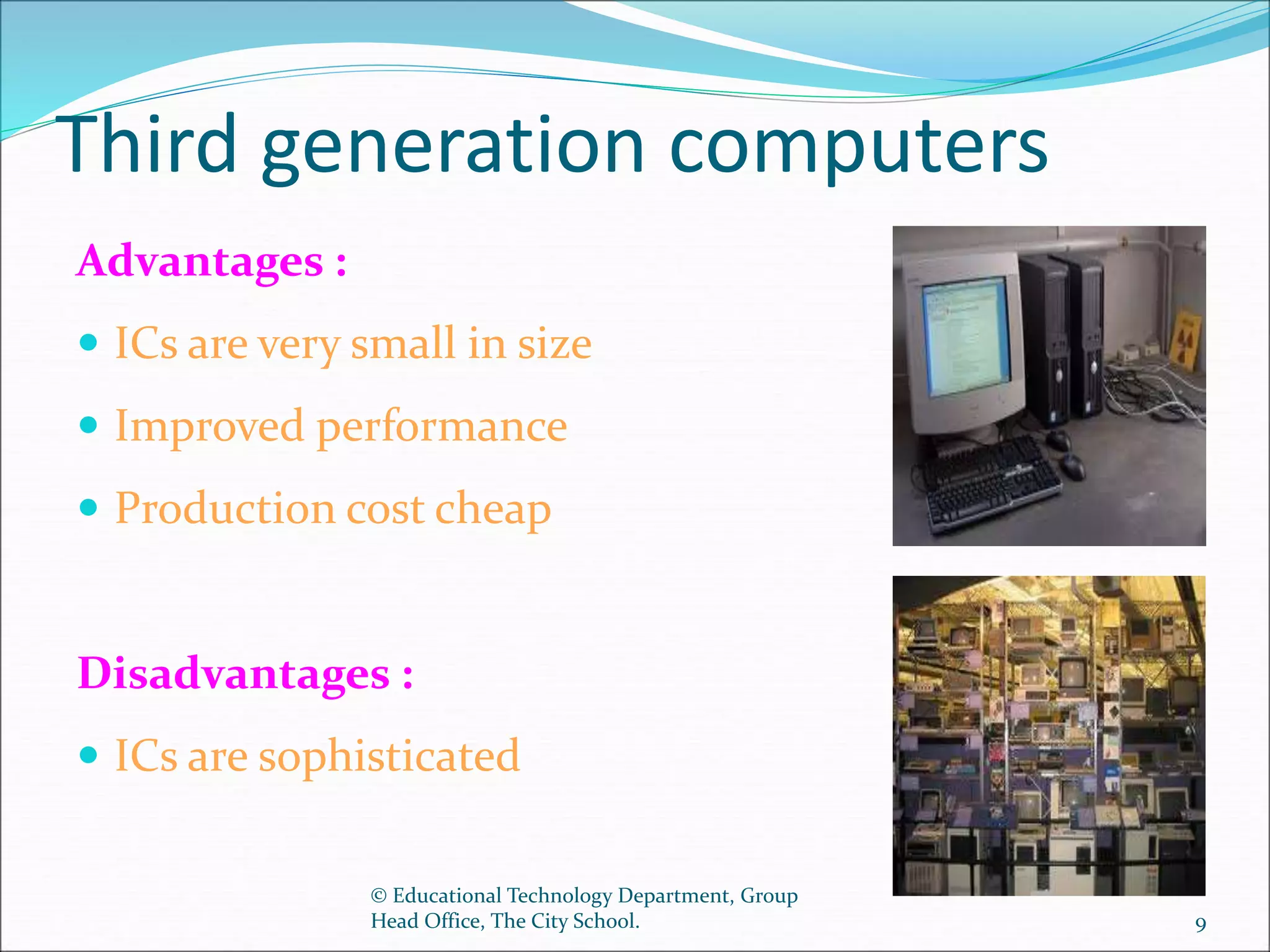 Third generation computers
Advantages :
 ICs are very small in size
 Improved performance
 Production cost cheap
Disadvantages :
 ICs are sophisticated
© Educational Technology Department, Group
Head Office, The City School. 9
 