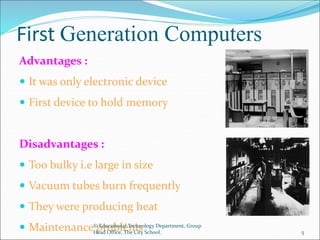 First Generation Computers
Advantages :
 It was only electronic device
 First device to hold memory
Disadvantages :
 Too bulky i.e large in size
 Vacuum tubes burn frequently
 They were producing heat
 Maintenance problems
© Educational Technology Department, Group
Head Office, The City School. 5
 
