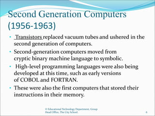 Second Generation Computers
(1956-1963)
• Transistors replaced vacuum tubes and ushered in the
second generation of computers.
• Second-generation computers moved from
cryptic binary machine language to symbolic.
• High-level programming languages were also being
developed at this time, such as early versions
of COBOL and FORTRAN.
• These were also the first computers that stored their
instructions in their memory.
© Educational Technology Department, Group
Head Office, The City School. 6
 