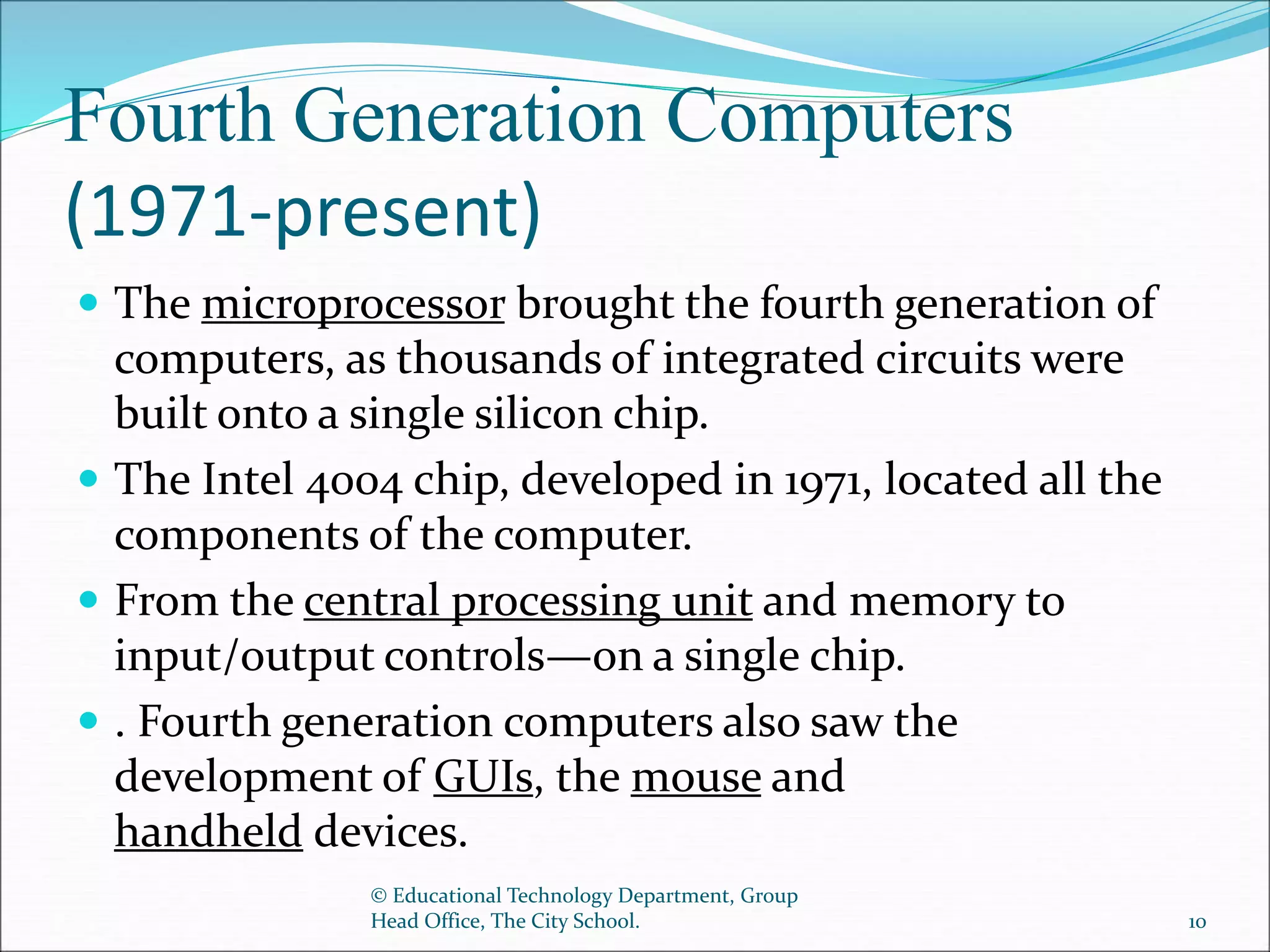 Fourth Generation Computers
(1971-present)
 The microprocessor brought the fourth generation of
computers, as thousands of integrated circuits were
built onto a single silicon chip.
 The Intel 4004 chip, developed in 1971, located all the
components of the computer.
 From the central processing unit and memory to
input/output controls—on a single chip.
 . Fourth generation computers also saw the
development of GUIs, the mouse and
handheld devices.
© Educational Technology Department, Group
Head Office, The City School. 10
 