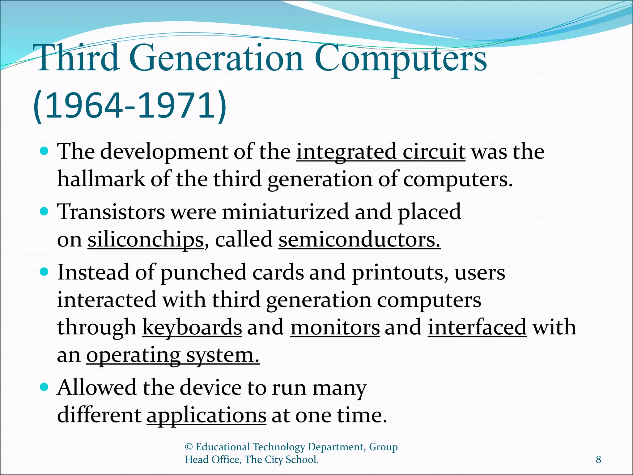 Third Generation Computers
(1964-1971)
 The development of the integrated circuit was the
hallmark of the third generation of computers.
 Transistors were miniaturized and placed
on siliconchips, called semiconductors.
 Instead of punched cards and printouts, users
interacted with third generation computers
through keyboards and monitors and interfaced with
an operating system.
 Allowed the device to run many
different applications at one time.
© Educational Technology Department, Group
Head Office, The City School. 8
 
