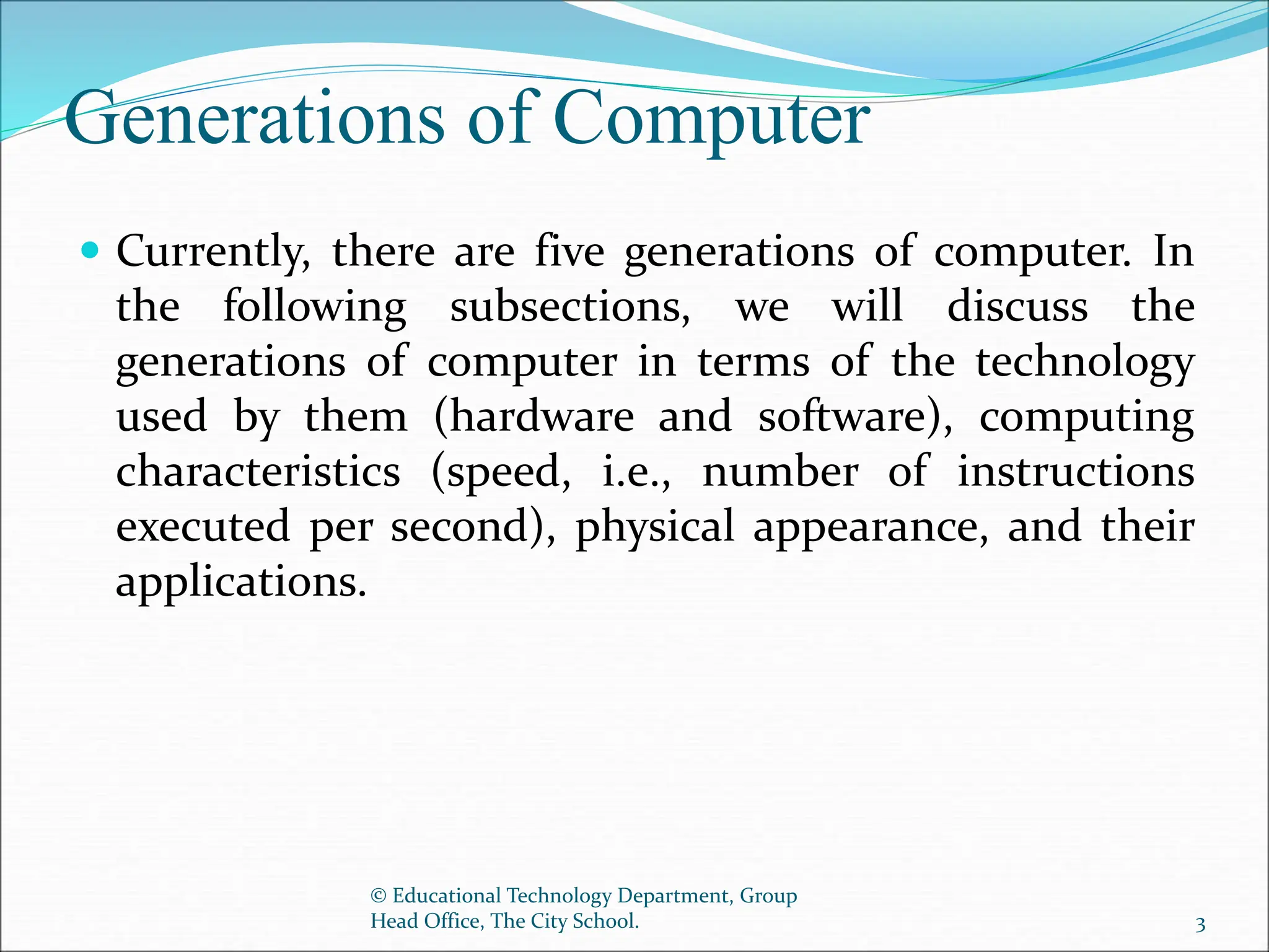 Generations of Computer
 Currently, there are five generations of computer. In
the following subsections, we will discuss the
generations of computer in terms of the technology
used by them (hardware and software), computing
characteristics (speed, i.e., number of instructions
executed per second), physical appearance, and their
applications.
© Educational Technology Department, Group
Head Office, The City School. 3
 