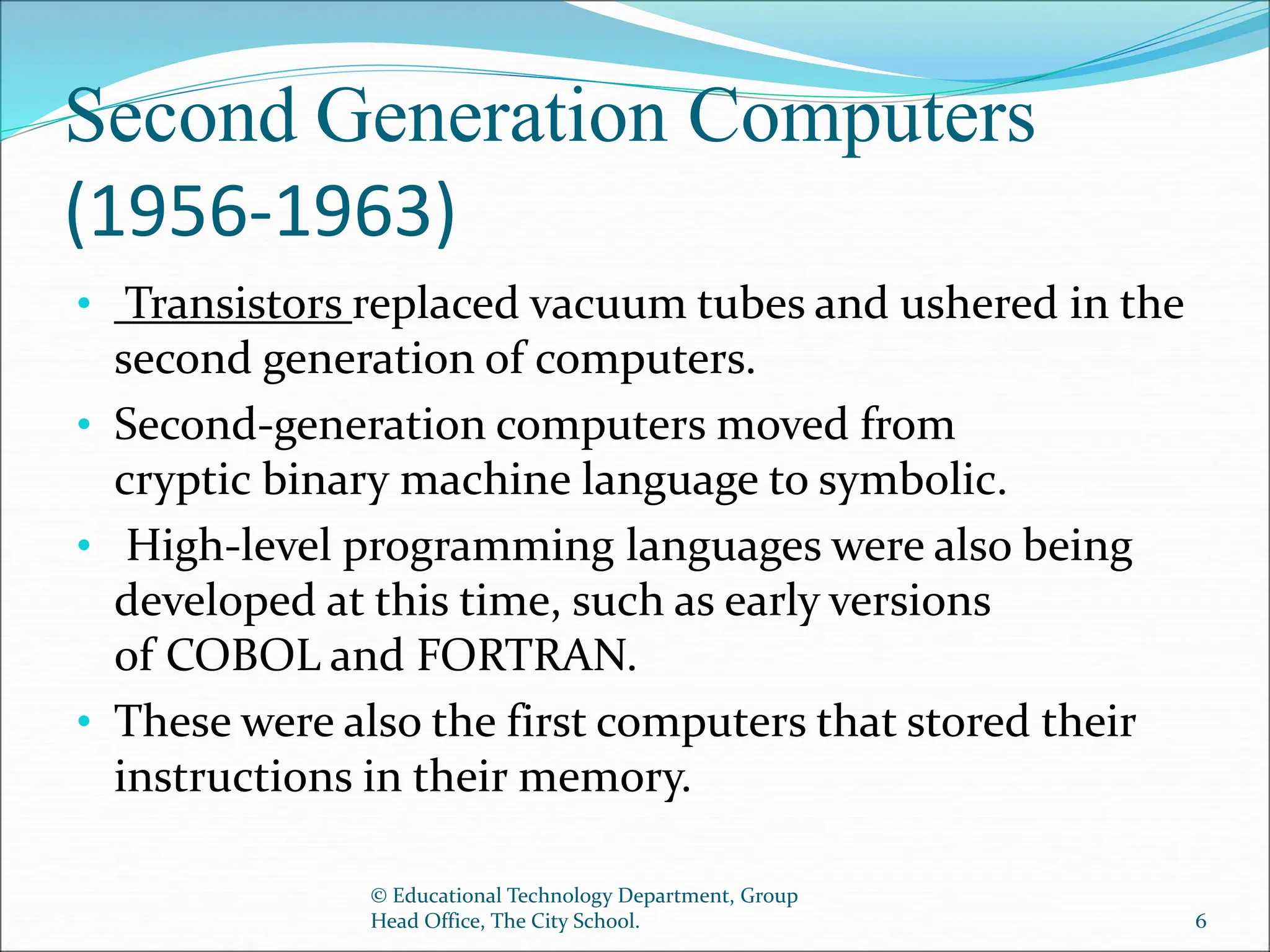 Second Generation Computers
(1956-1963)
• Transistors replaced vacuum tubes and ushered in the
second generation of computers.
• Second-generation computers moved from
cryptic binary machine language to symbolic.
• High-level programming languages were also being
developed at this time, such as early versions
of COBOL and FORTRAN.
• These were also the first computers that stored their
instructions in their memory.
© Educational Technology Department, Group
Head Office, The City School. 6
 