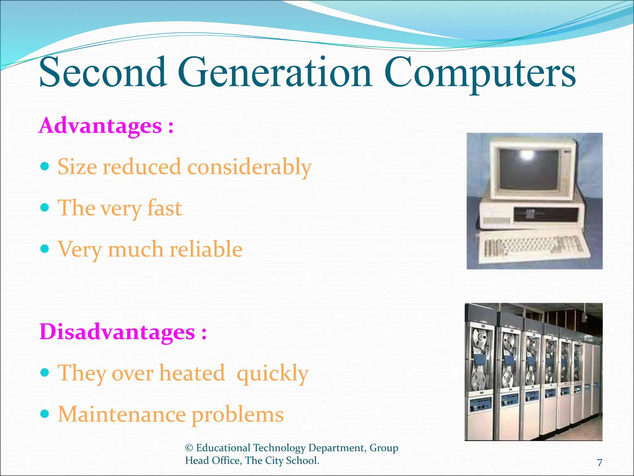 Second Generation Computers
Advantages :
 Size reduced considerably
 The very fast
 Very much reliable
Disadvantages :
 They over heated quickly
 Maintenance problems
© Educational Technology Department, Group
Head Office, The City School. 7
 