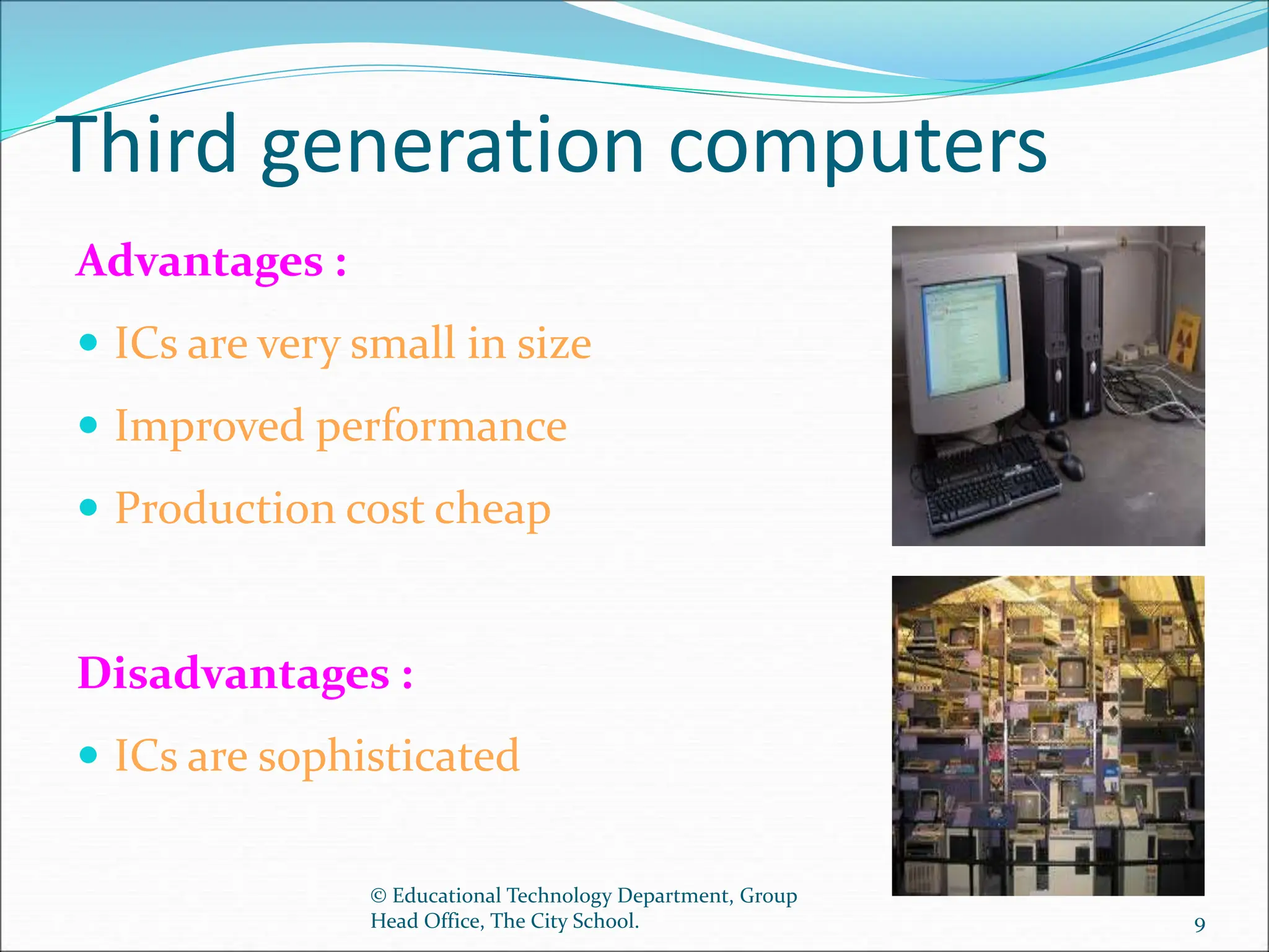 Third generation computers
Advantages :
 ICs are very small in size
 Improved performance
 Production cost cheap
Disadvantages :
 ICs are sophisticated
© Educational Technology Department, Group
Head Office, The City School. 9
 