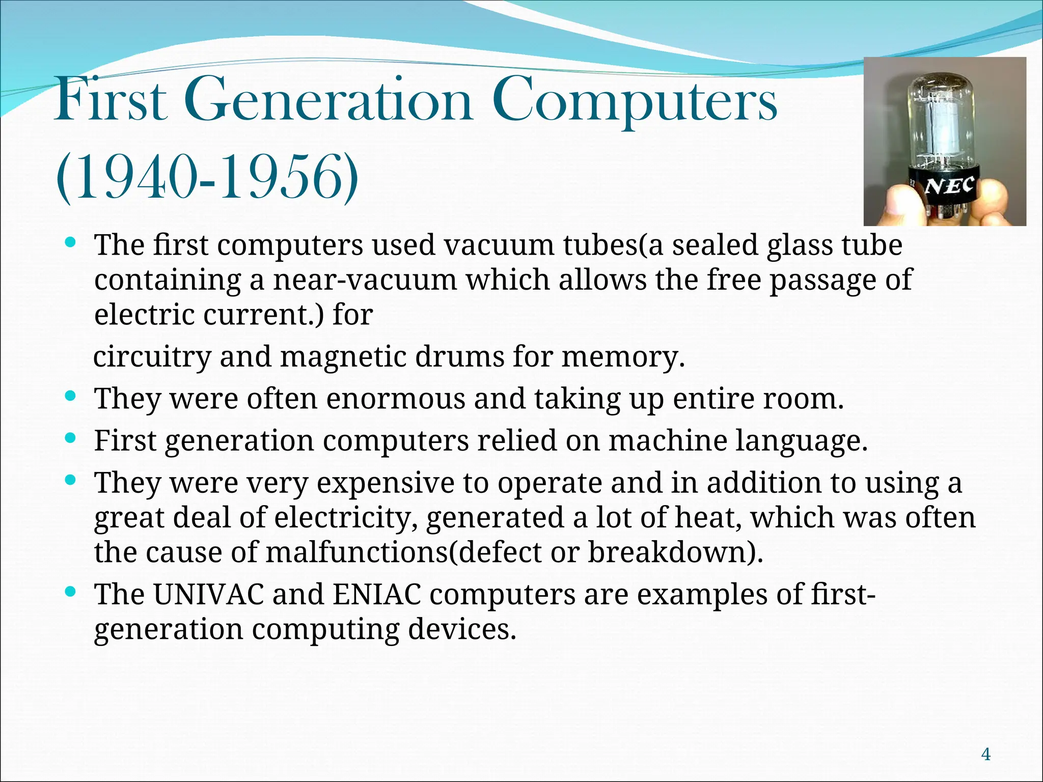 First Generation Computers
(1940-1956)
 The first computers used vacuum tubes(a sealed glass tube
containing a near-vacuum which allows the free passage of
electric current.) for
circuitry and magnetic drums for memory.
 They were often enormous and taking up entire room.
 First generation computers relied on machine language.
 They were very expensive to operate and in addition to using a
great deal of electricity, generated a lot of heat, which was often
the cause of malfunctions(defect or breakdown).
 The UNIVAC and ENIAC computers are examples of first-
generation computing devices.
4
 