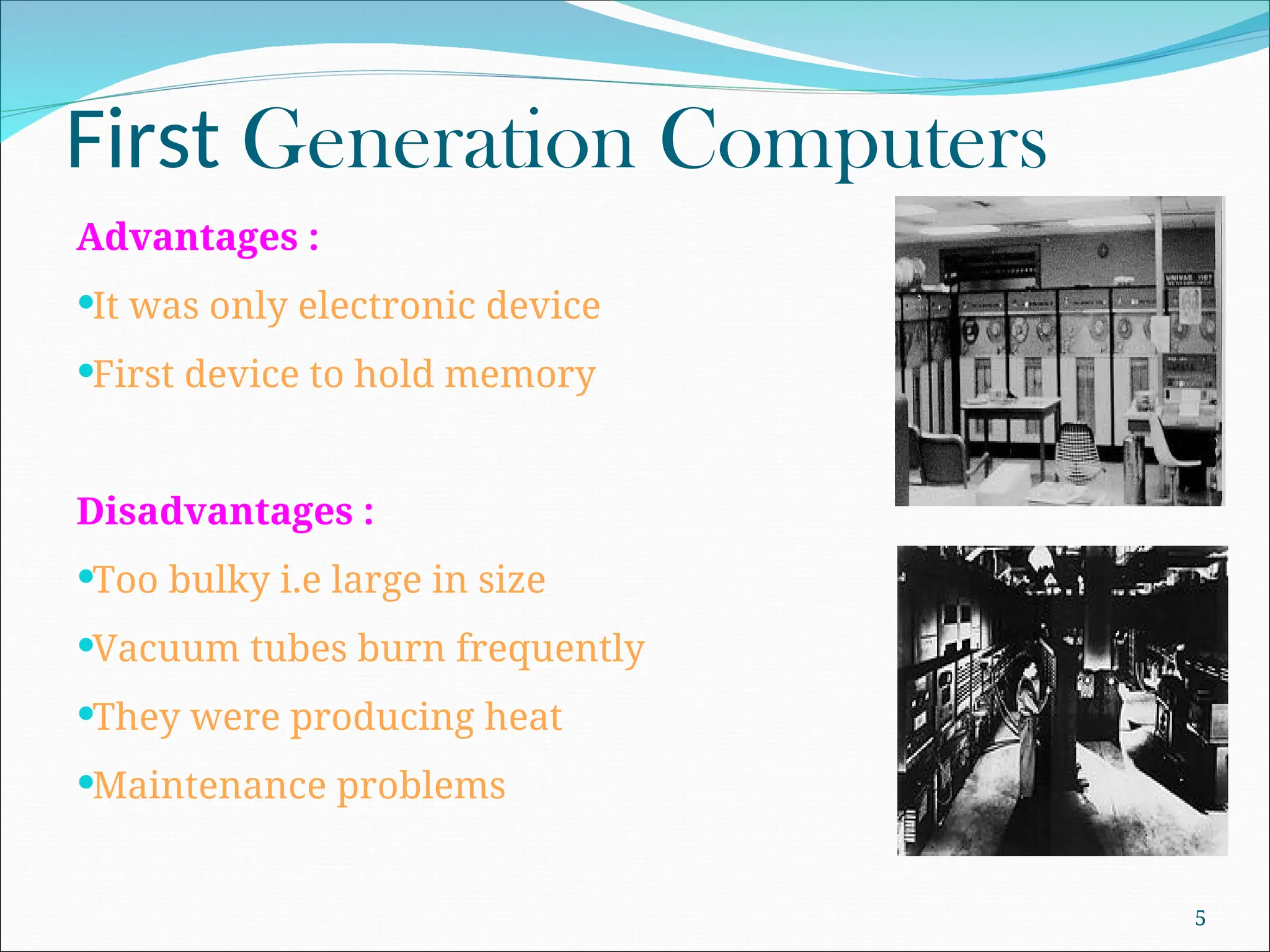 First Generation Computers
Advantages :
It was only electronic device
First device to hold memory
Disadvantages :
Too bulky i.e large in size
Vacuum tubes burn frequently
They were producing heat
Maintenance problems
5
 